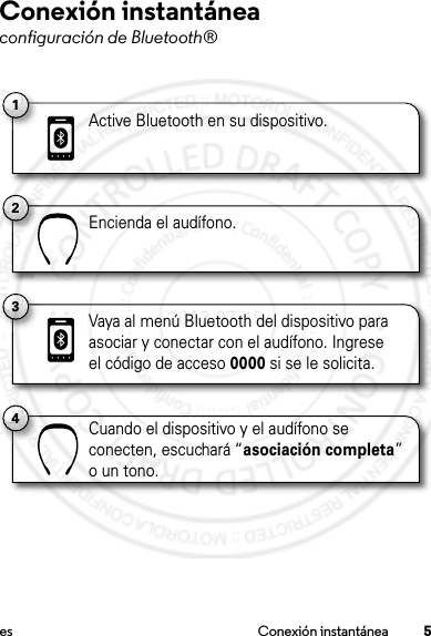 5es Conexión instantáneaConexión instantáneaconfiguración de Bluetooth®1Active Bluetooth en su dispositivo.2Encienda el audífono.4Cuando el dispositivo y el audífono se conecten, escuchará “asociación completa” o un tono.3Vaya al menú Bluetooth del dispositivo para asociar y conectar con el audífono. Ingrese el código de acceso 0000 si se le solicita.2013.07.19