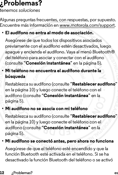 12 ¿Problemas? es¿Problemas?tenemos solucionesAlgunas preguntas frecuentes, con respuestas, por supuesto. Encuentre más información en www.motorola.com/support.• El audífono no entra al modo de asociación.Asegúrese de que todos los dispositivos asociados previamente con el audífono estén desactivados, luego apague y encienda el audífono. Vaya al menú Bluetooth® del teléfono para asociar y conectar con el audífono (consulte “Conexión instantánea” en la página 5).• Mi teléfono no encuentra el audífono durante la búsquedaRestablezca su audífono (consulte “Restablecer audífono” en la página 10) y luego conecte el teléfono con el audífono (consulte “Conexión instantánea” en la página 5).• Mi audífono no se asocia con mi teléfonoRestablezca su audífono (consulte “Restablecer audífono” en la página 10) y luego conecte el teléfono con el audífono (consulte “Conexión instantánea” en la página 5).• Mi audífono se conectó antes, pero ahora no funcionaAsegúrese de que el teléfono esté encendido y que la función Bluetooth esté activada en el teléfono. Si se ha desactivado la función Bluetooth del teléfono o se activó 2013.07.19