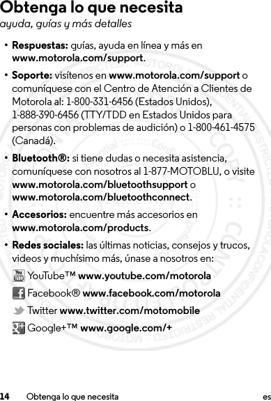 14 Obtenga lo que necesita esObtenga lo que necesitaayuda, guías y más detalles• Respuestas: guías, ayuda en línea y más en www.motorola.com/support.• Soporte: visítenos en www.motorola.com/support o comuníquese con el Centro de Atención a Clientes de Motorola al: 1-800-331-6456 (Estados Unidos), 1-888-390-6456 (TTY/TDD en Estados Unidos para personas con problemas de audición) o 1-800-461-4575 (Canadá).• Bluetooth®: si tiene dudas o necesita asistencia, comuníquese con nosotros al 1-877-MOTOBLU, o visite www.motorola.com/bluetoothsupport o www.motorola.com/bluetoothconnect.• Accesorios: encuentre más accesorios en www.motorola.com/products.• Redes sociales: las últimas noticias, consejos y trucos, videos y muchísimo más, únase a nosotros en: Yo uTu be™  www.youtube.com/motorola Facebook® www.facebook.com/motorola Twitter www.twitter.com/motomobile Google+™ www.google.com/+2013.07.19