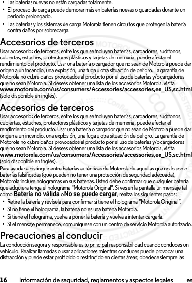 16 Información de seguridad, reglamentos y aspectos legales es•Las baterías nuevas no están cargadas totalmente.•El proceso de carga puede demorar más en baterías nuevas o guardadas durante un período prolongado.•Las baterías y los sistemas de carga Motorola tienen circuitos que protegen la batería contra daños por sobrecarga.Accesorios de tercerosUsar accesorios de terceros, entre los que se incluyen baterías, cargadores, audífonos, cubiertas, estuches, protectores plásticos y tarjetas de memoria, puede afectar el rendimiento del producto. Usar una batería o cargador que no sean de Motorola puede dar origen a un incendio, una explosión, una fuga u otra situación de peligro. La garantía de Motorola no cubre daños provocados al producto por el uso de baterías y/o cargadores que no sean Motorola. Si deseas obtener una lista de los accesorios Motorola, visita www.motorola.com/us/consumers/Accessories/accessories,en_US,sc.html (solo disponible en inglés).Accesorios de tercerosUsar accesorios de terceros, entre los que se incluyen baterías, cargadores, audífonos, cubiertas, estuches, protectores plásticos y tarjetas de memoria, puede afectar el rendimiento del producto. Usar una batería o cargador que no sean de Motorola puede dar origen a un incendio, una explosión, una fuga u otra situación de peligro. La garantía de Motorola no cubre daños provocados al producto por el uso de baterías y/o cargadores que no sean Motorola. Si deseas obtener una lista de los accesorios Motorola, visita www.motorola.com/us/consumers/Accessories/accessories,en_US,sc.html (solo disponible en inglés).Para ayudar a distinguir entre baterías auténticas de Motorola de aquellas que no lo son o baterías falsificadas (que pueden no tener una protección de seguridad adecuada), Motorola incluye hologramas en sus baterías. Usted debe confirmar que cualquier batería que adquiera tenga el holograma “Motorola Original”. Si ves en la pantalla un mensaje tal como Batería no válida o No se puede cargar, realiza los siguientes pasos:•Retire la batería y revísela para confirmar si tiene el holograma “Motorola Original”.•Si no tiene el holograma, la batería no es una batería Motorola.•Si tiene el holograma, vuelva a poner la batería y vuelva a intentar cargarla.•Si el mensaje permanece, comuníquese con un centro de servicio Motorola autorizado.Precauciones al conducirLa conducción segura y responsable es tu principal responsabilidad cuando conduces un vehículo. Realizar llamadas o usar aplicaciones mientras conduces puede provocar una distracción y puede estar prohibido o restringido en ciertas áreas; obedece siempre las 2013.07.19