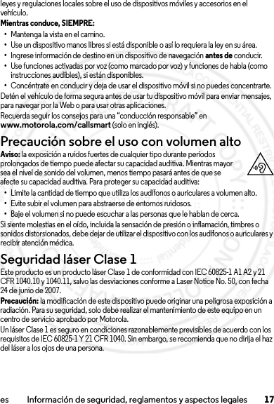 17es Información de seguridad, reglamentos y aspectos legalesleyes y regulaciones locales sobre el uso de dispositivos móviles y accesorios en el vehículo.Mientras conduce, SIEMPRE: •Mantenga la vista en el camino.•Use un dispositivo manos libres si está disponible o así lo requiera la ley en su área.•Ingrese información de destino en un dispositivo de navegación antes de conducir.•Use funciones activadas por voz (como marcado por voz) y funciones de habla (como instrucciones audibles), si están disponibles.•Concéntrate en conducir y deja de usar el dispositivo móvil si no puedes concentrarte.Detén el vehículo de forma segura antes de usar tu dispositivo móvil para enviar mensajes, para navegar por la Web o para usar otras aplicaciones.Recuerda seguir los consejos para una “conducción responsable” en www.motorola.com/callsmart (solo en inglés).Precaución sobre el uso con volumen altoAviso: la exposición a ruidos fuertes de cualquier tipo durante períodos prolongados de tiempo puede afectar su capacidad auditiva. Mientras mayor sea el nivel de sonido del volumen, menos tiempo pasará antes de que se afecte su capacidad auditiva. Para proteger su capacidad auditiva:•Limite la cantidad de tiempo que utiliza los audífonos o auriculares a volumen alto.•Evite subir el volumen para abstraerse de entornos ruidosos.•Baje el volumen si no puede escuchar a las personas que le hablan de cerca.Si siente molestias en el oído, incluida la sensación de presión o inflamación, timbres o sonidos distorsionados, debe dejar de utilizar el dispositivo con los audífonos o auriculares y recibir atención médica.Seguridad láser Clase 1Este producto es un producto láser Clase 1 de conformidad con IEC60825-1 A1 A2 y 21 CFR 1040.10 y 1040.11, salvo las desviaciones conforme a Laser Notice No. 50, con fecha 24 de junio de 2007.Precaución: la modificación de este dispositivo puede originar una peligrosa exposición a radiación. Para su seguridad, solo debe realizar el mantenimiento de este equipo en un centro de servicio aprobado por Motorola.Un láser Clase 1 es seguro en condiciones razonablemente previsibles de acuerdo con los requisitos de IEC 60825-1 Y 21 CFR 1040. Sin embargo, se recomienda que no dirija el haz del láser a los ojos de una persona.2013.07.19