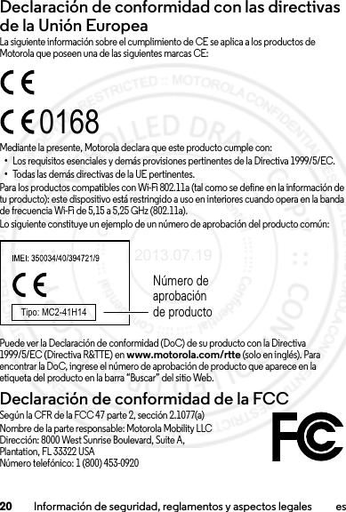 20 Información de seguridad, reglamentos y aspectos legales esDeclaración de conformidad con las directivas de la Unión EuropeaConformidad con la UELa siguiente información sobre el cumplimiento de CE se aplica a los productos de Motorola que poseen una de las siguientes marcas CE:Mediante la presente, Motorola declara que este producto cumple con:•Los requisitos esenciales y demás provisiones pertinentes de la Directiva 1999/5/EC.•Todas las demás directivas de la UE pertinentes.Para los productos compatibles con Wi-Fi 802.11a (tal como se define en la información de tu producto): este dispositivo está restringido a uso en interiores cuando opera en la banda de frecuencia Wi-Fi de 5,15 a 5,25 GHz (802.11a).Lo siguiente constituye un ejemplo de un número de aprobación del producto común:Puede ver la Declaración de conformidad (DoC) de su producto con la Directiva 1999/5/EC (Directiva R&amp;TTE) en www.motorola.com/rtte (solo en inglés). Para encontrar la DoC, ingrese el número de aprobación de producto que aparece en la etiqueta del producto en la barra “Buscar” del sitio Web.Declaración de conformidad de la FCCDoC de la FCCSegún la CFR de la FCC 47 parte 2, sección 2.1077(a)Nombre de la parte responsable: Motorola Mobility LLCDirección: 8000 West Sunrise Boulevard, Suite A,Plantation, FL 33322 USANúmero telefónico: 1 (800) 453-09200168Tipo: MC2-41H14Número de aprobación de producto2013.07.19