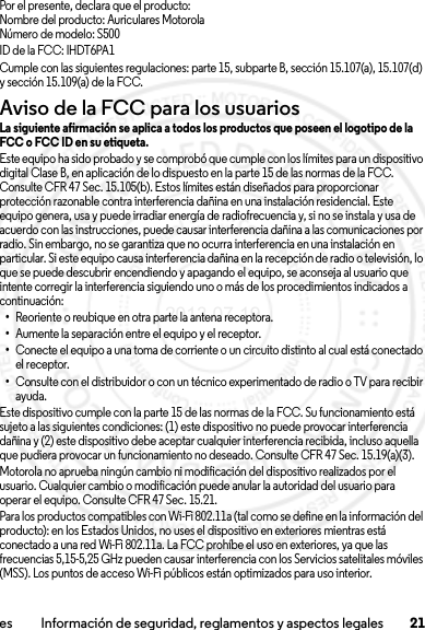 21es Información de seguridad, reglamentos y aspectos legalesPor el presente, declara que el producto:Nombre del producto: Auriculares MotorolaNúmero de modelo: S500ID de la FCC: IHDT6PA1Cumple con las siguientes regulaciones: parte 15, subparte B, sección 15.107(a), 15.107(d) y sección 15.109(a) de la FCC.Aviso de la FCC para los usuariosAviso de la FCCLa siguiente afirmación se aplica a todos los productos que poseen el logotipo de la FCC o FCC ID en su etiqueta.Este equipo ha sido probado y se comprobó que cumple con los límites para un dispositivo digital Clase B, en aplicación de lo dispuesto en la parte 15 de las normas de la FCC. Consulte CFR 47 Sec. 15.105(b). Estos límites están diseñados para proporcionar protección razonable contra interferencia dañina en una instalación residencial. Este equipo genera, usa y puede irradiar energía de radiofrecuencia y, si no se instala y usa de acuerdo con las instrucciones, puede causar interferencia dañina a las comunicaciones por radio. Sin embargo, no se garantiza que no ocurra interferencia en una instalación en particular. Si este equipo causa interferencia dañina en la recepción de radio o televisión, lo que se puede descubrir encendiendo y apagando el equipo, se aconseja al usuario que intente corregir la interferencia siguiendo uno o más de los procedimientos indicados a continuación:•Reoriente o reubique en otra parte la antena receptora.•Aumente la separación entre el equipo y el receptor.•Conecte el equipo a una toma de corriente o un circuito distinto al cual está conectado el receptor.•Consulte con el distribuidor o con un técnico experimentado de radio o TV para recibir ayuda.Este dispositivo cumple con la parte 15 de las normas de la FCC. Su funcionamiento está sujeto a las siguientes condiciones: (1) este dispositivo no puede provocar interferencia dañina y (2) este dispositivo debe aceptar cualquier interferencia recibida, incluso aquella que pudiera provocar un funcionamiento no deseado. Consulte CFR 47 Sec. 15.19(a)(3).Motorola no aprueba ningún cambio ni modificación del dispositivo realizados por el usuario. Cualquier cambio o modificación puede anular la autoridad del usuario para operar el equipo. Consulte CFR 47 Sec. 15.21.Para los productos compatibles con Wi-Fi 802.11a (tal como se define en la información del producto): en los Estados Unidos, no uses el dispositivo en exteriores mientras está conectado a una red Wi-Fi 802.11a. La FCC prohíbe el uso en exteriores, ya que las frecuencias 5,15-5,25 GHz pueden causar interferencia con los Servicios satelitales móviles (MSS). Los puntos de acceso Wi-Fi públicos están optimizados para uso interior.2013.07.19