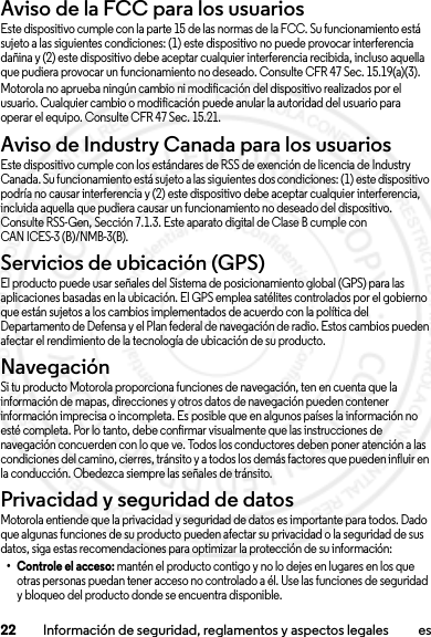 22 Información de seguridad, reglamentos y aspectos legales esAviso de la FCC para los usuariosAviso de la FCCEste dispositivo cumple con la parte 15 de las normas de la FCC. Su funcionamiento está sujeto a las siguientes condiciones: (1) este dispositivo no puede provocar interferencia dañina y (2) este dispositivo debe aceptar cualquier interferencia recibida, incluso aquella que pudiera provocar un funcionamiento no deseado. Consulte CFR 47 Sec. 15.19(a)(3).Motorola no aprueba ningún cambio ni modificación del dispositivo realizados por el usuario. Cualquier cambio o modificación puede anular la autoridad del usuario para operar el equipo. Consulte CFR 47 Sec. 15.21.Aviso de Industry Canada para los usuariosAviso  de Indus try Cana daEste dispositivo cumple con los estándares de RSS de exención de licencia de Industry Canada. Su funcionamiento está sujeto a las siguientes dos condiciones: (1) este dispositivo podría no causar interferencia y (2) este dispositivo debe aceptar cualquier interferencia, incluida aquella que pudiera causar un funcionamiento no deseado del dispositivo. Consulte RSS-Gen, Sección 7.1.3. Este aparato digital de Clase B cumple con CAN ICES-3 (B)/NMB-3(B).Servicios de ubicación (GPS)El producto puede usar señales del Sistema de posicionamiento global (GPS) para las aplicaciones basadas en la ubicación. El GPS emplea satélites controlados por el gobierno que están sujetos a los cambios implementados de acuerdo con la política del Departamento de Defensa y el Plan federal de navegación de radio. Estos cambios pueden afectar el rendimiento de la tecnología de ubicación de su producto.NavegaciónSi tu producto Motorola proporciona funciones de navegación, ten en cuenta que la información de mapas, direcciones y otros datos de navegación pueden contener información imprecisa o incompleta. Es posible que en algunos países la información no esté completa. Por lo tanto, debe confirmar visualmente que las instrucciones de navegación concuerden con lo que ve. Todos los conductores deben poner atención a las condiciones del camino, cierres, tránsito y a todos los demás factores que pueden influir en la conducción. Obedezca siempre las señales de tránsito.Privacidad y seguridad de datosPriva cidad y s egurida d de datosMotorola entiende que la privacidad y seguridad de datos es importante para todos. Dado que algunas funciones de su producto pueden afectar su privacidad o la seguridad de sus datos, siga estas recomendaciones para optimizar la protección de su información:• Controle el acceso: mantén el producto contigo y no lo dejes en lugares en los que otras personas puedan tener acceso no controlado a él. Use las funciones de seguridad y bloqueo del producto donde se encuentra disponible.2013.07.19