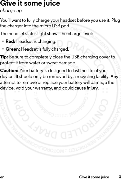 3en Give it some juiceGive it some juicecharge upYou’ll want to fully charge your headset before you use it. Plug the charger into the micro USB port.The headset status light shows the charge level:•Red: Headset is charging.• Green: Headset is fully charged.Tip:  Be sure to completely close the USB charging cover to protect it from water or sweat damage.Caution: Your battery is designed to last the life of your device. It should only be removed by a recycling facility. Any attempt to remove or replace your battery will damage the device, void your warranty, and could cause injury.2013.07.19