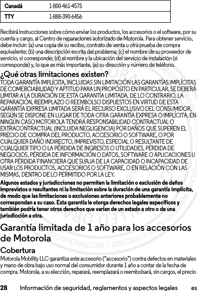 28 Información de seguridad, reglamentos y aspectos legales esRecibirá instrucciones sobre cómo enviar los productos, los accesorios o el software, por su cuenta y cargo, al Centro de reparaciones autorizado de Motorola. Para obtener servicio, debe incluir: (a) una copia de su recibo, contrato de venta u otra prueba de compra equivalente; (b) una descripción escrita del problema; (c) el nombre de su proveedor de servicio, si corresponde; (d) el nombre y la ubicación del servicio de instalación (si corresponde) y, lo que es más importante, (e) su dirección y número de teléfono.¿Qué otras limitaciones existen?TODA GARANTÍA IMPLÍCITA, INCLUIDAS SIN LIMITACIÓN LAS GARANTÍAS IMPLÍCITAS DE COMERCIABILIDAD Y APTITUD PARA UN PROPÓSITO EN PARTICULAR, SE DEBERÁ LIMITAR A LA DURACIÓN DE ESTA GARANTÍA LIMITADA, DE LO CONTRARIO, LA REPARACIÓN, REEMPLAZO O REEMBOLSO DISPUESTOS EN VIRTUD DE ESTA GARANTÍA EXPRESA LIMITADA SERÁ EL RECURSO EXCLUSIVO DEL CONSUMIDOR, SEGÚN SE DISPONE EN LUGAR DE TODA OTRA GARANTÍA EXPRESA O IMPLÍCITA. EN NINGÚN CASO MOTOROLA TENDRÁ RESPONSABILIDAD CONTRACTUAL O EXTRACONTRACTUAL (INCLUIDA NEGLIGENCIA) POR DAÑOS QUE SUPEREN EL PRECIO DE COMPRA DEL PRODUCTO, ACCESORIO O SOFTWARE, O POR CUALQUIER DAÑO INDIRECTO, IMPREVISTO, ESPECIAL O RESULTANTE DE CUALQUIER TIPO O LA PÉRDIDA DE INGRESOS O UTILIDADES, PÉRDIDA DE NEGOCIOS, PÉRDIDA DE INFORMACIÓN O DATOS, SOFTWARE O APLICACIONES U OTRA PÉRDIDA FINANCIERA QUE SURJA DE LA CAPACIDAD O INCAPACIDAD DE USAR LOS PRODUCTOS, ACCESORIOS O SOFTWARE, O EN RELACIÓN CON LAS MISMAS, DENTRO DE LO PERMITIDO POR LA LEY.Algunos estados y jurisdicciones no permiten la limitación o exclusión de daños imprevistos o resultantes ni la limitación sobre la duración de una garantía implícita, de modo que las limitaciones o exclusiones anteriores probablemente no correspondan a su caso. Esta garantía le otorga derechos legales específicos y también podría tener otros derechos que varían de un estado a otro o de una jurisdicción a otra.Garantía limitada de 1 año para los accesorios de MotorolaGarantíaCoberturaMotorola Mobility LLC garantiza este accesorio (“accesorio”) contra defectos en materiales y mano de obra bajo uso normal del consumidor durante 1 año a contar de la fecha de compra. Motorola, a su elección, reparará, reemplazará o reembolsará, sin cargos, el precio Canadá1-800-461-4575TTY1-888-390-64562013.07.19