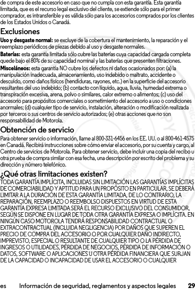 29es Información de seguridad, reglamentos y aspectos legalesde compra de este accesorio en caso que no cumpla con esta garantía. Esta garantía limitada, que es el recurso legal exclusivo del cliente, se extiende sólo para el primer comprador, es intransferible y es válida sólo para los accesorios comprados por los clientes de los Estados Unidos o Canadá.ExclusionesUso y desgaste normal: se excluye de la cobertura el mantenimiento, la reparación y el reemplazo periódicos de piezas debido al uso y desgaste normales.Baterías: esta garantía limitada sólo cubre las baterías cuya capacidad cargada completa quede bajo el 80% de su capacidad nominal y las baterías que presenten filtraciones.Misceláneos: esta garantía NO cubre los defectos ni daños ocasionados por: (a) la manipulación inadecuada, almacenamiento, uso indebido o maltrato, accidente o descuido, como daños físicos (hendiduras, rayones, etc.) en la superficie del accesorio resultantes del uso indebido; (b) contacto con líquido, agua, lluvia, humedad extrema o transpiración excesiva, arena, polvo o similares, calor extremo o alimentos; (c) uso del accesorio para propósitos comerciales o sometimiento del accesorio a uso o condiciones anormales; (d) cualquier tipo de servicio, instalación, alteración o modificación realizada por terceros o sus centros de servicio autorizados; (e) otras acciones que no son responsabilidad de Motorola.Obtención de servicioPara obtener servicio o información, llame al 800-331-6456 en los EE. UU. o al 800-461-4575 en Canadá. Recibirá instrucciones sobre cómo enviar el accesorio, por su cuenta y cargo, al Centro de servicios de Motorola. Para obtener servicio, debe incluir una copia del recibo u otra prueba de compra similar con esa fecha, una descripción por escrito del problema y su dirección y número telefónico.¿Qué otras limitaciones existen?TODA GARANTÍA IMPLÍCITA, INCLUIDAS SIN LIMITACIÓN LAS GARANTÍAS IMPLÍCITAS DE COMERCIABILIDAD Y APTITUD PARA UN PROPÓSITO EN PARTICULAR, SE DEBERÁ LIMITAR A LA DURACIÓN DE ESTA GARANTÍA LIMITADA, DE LO CONTRARIO, LA REPARACIÓN, REEMPLAZO O REEMBOLSO DISPUESTOS EN VIRTUD DE ESTA GARANTÍA EXPRESA LIMITADA SERÁ EL RECURSO EXCLUSIVO DEL CONSUMIDOR, SEGÚN SE DISPONE EN LUGAR DE TODA OTRA GARANTÍA EXPRESA O IMPLÍCITA. EN NINGÚN CASO MOTOROLA TENDRÁ RESPONSABILIDAD CONTRACTUAL O EXTRACONTRACTUAL (INCLUIDA NEGLIGENCIA) POR DAÑOS QUE SUPEREN EL PRECIO DE COMPRA DEL ACCESORIO O POR CUALQUIER DAÑO INDIRECTO, IMPREVISTO, ESPECIAL O RESULTANTE DE CUALQUIER TIPO O LA PÉRDIDA DE INGRESOS O UTILIDADES, PÉRDIDA DE NEGOCIOS, PÉRDIDA DE INFORMACIÓN O DATOS, SOFTWARE O APLICACIONES U OTRA PÉRDIDA FINANCIERA QUE SURJAN DE LA CAPACIDAD O INCAPACIDAD DE USAR EL ACCESORIO O CUALQUIER 2013.07.19