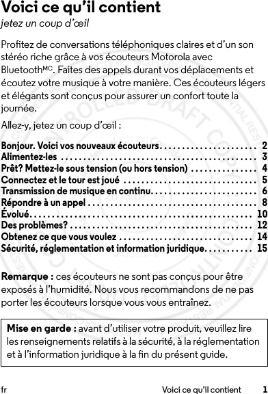 1fr Voici ce qu’il contientVoici ce qu’il contientjetez un coup d’œilProfitez de conversations téléphoniques claires et d’un son stéréo riche grâce à vos écouteurs Motorola avec BluetoothMC. Faites des appels durant vos déplacements et écoutez votre musique à votre manière. Ces écouteurs légers et élégants sont conçus pour assurer un confort toute la journée.Allez-y, jetez un coup d’œil :Bonjour. Voici vos nouveaux écouteurs. . . . . . . . . . . . . . . . . . . . . .   2Alimentez-les  . . . . . . . . . . . . . . . . . . . . . . . . . . . . . . . . . . . . . . . . . . . .   3Prêt? Mettez-le sous tension (ou hors tension)  . . . . . . . . . . . . . . .   4Connectez et le tour est joué  . . . . . . . . . . . . . . . . . . . . . . . . . . . . . .   5Transmission de musique en continu. . . . . . . . . . . . . . . . . . . . . . . .   6Répondre à un appel . . . . . . . . . . . . . . . . . . . . . . . . . . . . . . . . . . . . . .   8Évolué. . . . . . . . . . . . . . . . . . . . . . . . . . . . . . . . . . . . . . . . . . . . . . . . . .   10Des problèmes? . . . . . . . . . . . . . . . . . . . . . . . . . . . . . . . . . . . . . . . . .   12Obtenez ce que vous voulez . . . . . . . . . . . . . . . . . . . . . . . . . . . . . .   14Sécurité, réglementation et information juridique. . . . . . . . . . .   15Remarque : ces écouteurs ne sont pas conçus pour être exposés à l’humidité. Nous vous recommandons de ne pas porter les écouteurs lorsque vous vous entraînez.Mise en garde : avant d’utiliser votre produit, veuillez lire les renseignements relatifs à la sécurité, à la réglementation et à l’information juridique à la fin du présent guide.2013.07.19