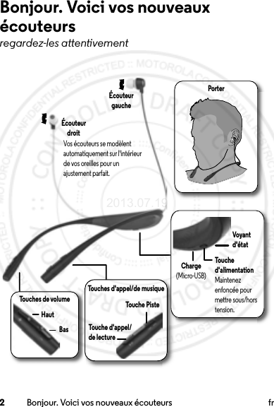 2Bonjour. Voici vos nouveaux écouteurs frBonjour. Voici vos nouveaux écouteursregardez-les attentivementPorterTouches d&apos;appel/de musiqueTouche d&apos;appel/de lectureTouches de volumeHautBasÉcouteur gaucheÉcouteur droitTouche d&apos;alimentationMaintenez enfoncée pour mettre sous/hors tension.Charge(Micro-USB)Vos écouteurs se modèlent automatiquement sur l&apos;intérieur de vos oreilles pour un ajustement parfait.Touche PisteVoyant d&apos;état2013.07.19