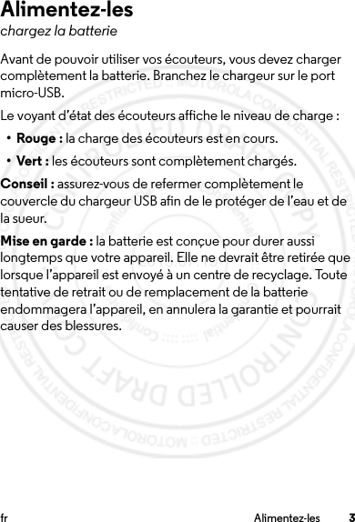 3fr Alimentez-lesAlimentez-leschargez la batterieAvant de pouvoir utiliser vos écouteurs, vous devez charger complètement la batterie. Branchez le chargeur sur le port micro-USB.Le voyant d’état des écouteurs affiche le niveau de charge :•Rouge: la charge des écouteurs est en cours.•Vert: les écouteurs sont complètement chargés.Conseil : assurez-vous de refermer complètement le couvercle du chargeur USB afin de le protéger de l’eau et de la sueur.Mise en garde : la batterie est conçue pour durer aussi longtemps que votre appareil. Elle ne devrait être retirée que lorsque l’appareil est envoyé à un centre de recyclage. Toute tentative de retrait ou de remplacement de la batterie endommagera l’appareil, en annulera la garantie et pourrait causer des blessures.2013.07.19