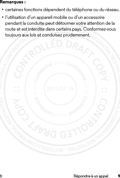 9fr Répondre à un appelRemarques :•certaines fonctions dépendent du téléphone ou du réseau.•l’utilisation d’un appareil mobile ou d’un accessoire pendant la conduite peut détourner votre attention de la route et est interdite dans certains pays. Conformez-vous toujours aux lois et conduisez prudemment.2013.07.19