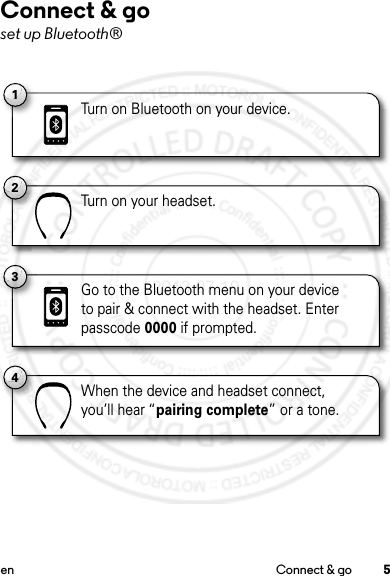 5en Connect &amp; goConnect &amp; goset up Bluetooth®1Turn on Bluetooth on your device.2Turn on your headset.4When the device and headset connect,you’ll hear “pairing complete” or a tone.3Go to the Bluetooth menu on your deviceto pair &amp; connect with the headset. Enter passcode 0000 if prompted.2013.07.19