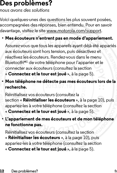 12 Des problèmes? frDes problèmes?nous avons des solutionsVoici quelques-unes des questions les plus souvent posées, accompagnées des réponses, bien entendu. Pour en savoir davantage, visitez le site www.motorola.com/support.• Mes écouteurs n’entrent pas en mode d’appariement.Assurez-vous que tous les appareils ayant déjà été appariés aux écouteurs sont hors tension, puis désactivez et réactivez les écouteurs. Rendez-vous dans le menu BluetoothMC de votre téléphone pour l’apparier et le connecter aux écouteurs (consultez la section «Connectez et le tour est joué », à la page 5).• Mon téléphone ne détecte pas mes écouteurs lors de la recherche.Réinitialisez vos écouteurs (consultez la section « Réinitialiser les écouteurs », à la page 10), puis appariez-les à votre téléphone (consultez la section «Connectez et le tour est joué », à la page 5).• L’appariement de mes écouteurs et de mon téléphone ne fonctionne pas.Réinitialisez vos écouteurs (consultez la section «Réinitialiser les écouteurs », à la page 10), puis appariez-les à votre téléphone (consultez la section «Connectez et le tour est joué », à la page 5).2013.07.19