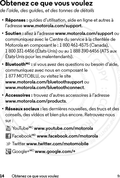 14 Obtenez ce que vous voulez frObtenez ce que vous voulezde l’aide, des guides, et des tonnes de détails•Réponses: guides d’utilisation, aide en ligne et autres à l’adresse www.motorola.com/support.• Soutien : allez à l’adresse www.motorola.com/support ou communiquez avec le Centre du service à la clientèle de Motorola en composant le : 1 800 461-4575 (Canada), 1 800 331-6456 (États-Unis) ou au 1 888 390-6456 (ATS aux États-Unis pour les malentendants).• BluetoothMC : si vous avez des questions ou besoin d’aide, communiquez avec nous en composant le 1 877 MOTOBLU, ou visitez le site www.motorola.com/bluetoothsupport ou www.motorola.com/bluetoothconnect.• Accessoires : trouvez d’autres accessoires à l’adresse www.motorola.com/products.• Réseaux sociaux : les dernières nouvelles, des trucs et des conseils, des vidéos et bien plus encore. Retrouvez-nous sur : Yo uTu be MC www.youtube.com/motorola FacebookMD www.facebook.com/motorola Twitter www.twitter.com/motomobile Google+MC www.google.com/+2013.07.19