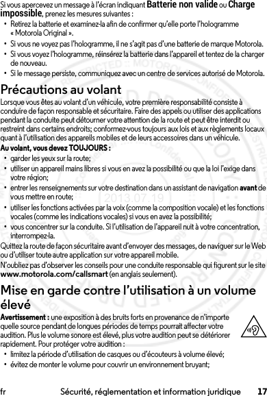 17fr Sécurité, réglementation et information juridiqueSi vous apercevez un message à l’écran indiquant Batterie non valide ou Charge impossible, prenez les mesures suivantes :•Retirez la batterie et examinez-la afin de confirmer qu’elle porte l’hologramme « Motorola Original ».•Si vous ne voyez pas l’hologramme, il ne s’agit pas d’une batterie de marque Motorola.•Si vous voyez l’hologramme, réinsérez la batterie dans l’appareil et tentez de la charger de nouveau.•Si le message persiste, communiquez avec un centre de services autorisé de Motorola.Précautions au volantLorsque vous êtes au volant d’un véhicule, votre première responsabilité consiste à conduire de façon responsable et sécuritaire. Faire des appels ou utiliser des applications pendant la conduite peut détourner votre attention de la route et peut être interdit ou restreint dans certains endroits; conformez-vous toujours aux lois et aux règlements locaux quant à l’utilisation des appareils mobiles et de leurs accessoires dans un véhicule.Au volant, vous devez TOUJOURS : •garder les yeux sur la route;•utiliser un appareil mains libres si vous en avez la possibilité ou que la loi l’exige dans votre région;•entrer les renseignements sur votre destination dans un assistant de navigation avant de vous mettre en route;•utiliser les fonctions activées par la voix (comme la composition vocale) et les fonctions vocales (comme les indications vocales) si vous en avez la possibilité;•vous concentrer sur la conduite. Si l’utilisation de l’appareil nuit à votre concentration, interrompez-la.Quittez la route de façon sécuritaire avant d’envoyer des messages, de naviguer sur le Web ou d’utiliser toute autre application sur votre appareil mobile.N’oubliez pas d’observer les conseils pour une conduite responsable qui figurent sur le site www.motorola.com/callsmart (en anglais seulement).Mise en garde contre l’utilisation à un volume élevéAvertissement : une exposition à des bruits forts en provenance de n’importe quelle source pendant de longues périodes de temps pourrait affecter votre audition. Plus le volume sonore est élevé, plus votre audition peut se détériorer rapidement. Pour protéger votre audition :•limitez la période d’utilisation de casques ou d’écouteurs à volume élevé;•évitez de monter le volume pour couvrir un environnement bruyant;2013.07.19