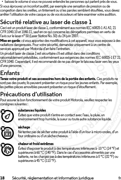 18 Sécurité, réglementation et information juridique fr•baissez le volume si vous ne pouvez entendre les personnes qui parlent près de vous.Si vous éprouvez un inconfort auditif, par exemple une sensation de pression ou de congestion dans les oreilles, un tintement ou si les paroles semblent étouffées, vous devez arrêter l’utilisation de votre casque ou de vos écouteurs et faire examiner votre audition.Sécurité relative au laser de classe 1Ceci est un produit laser de classe 1, conformément aux normes IEC 60825-1 A1 A2, 21 CFR 1040.10 et 1040.11, sauf en ce qui concerne les dérogations permises en vertu de l’avis sur le laser no50 (Laser Notice No. 50) du 24 juin 2007.Mise en garde : si vous apportez des modifications à cet appareil, vous vous exposez à des radiations dangereuses. Pour votre sécurité, demandez uniquement à un centre de services approuvé par Motorola d’en faire l’entretien.Un produit laser de classe 1 est sécuritaire s’il est utilisé dans des conditions raisonnablement prévisibles, conformément aux exigences des normes IEC 60825-1 ET 21 CFR 1040. Cependant, il est recommandé de ne pas diriger le faisceau laser vers les yeux d’une personne.EnfantsEnfantsTenez votre produit et ses accessoires hors de la portée des enfants. Ces produits ne sont pas des jouets; ils peuvent présenter un risque pour les jeunes enfants. Par exemple, les petites pièces amovibles peuvent présenter un risque d’étouffement.Précautions d’utilisationPrécautions d’ utilisatio nPour assurer le bon fonctionnement de votre produit Motorola, veuillez respecter les consignes suivantes :substances liquidesÉvitez que votre produit n’entre en contact avec l’eau, la pluie, un environnement trop humide, la sueur ou toute autre substance liquide.séchageNe tentez pas de sécher votre produit à l’aide d’un four à micro-ondes, d’un four ordinaire ou d’un sèche-cheveux.chaleur et froid extrêmesÉvitez d’exposer le produit à des températures inférieures à -10 °C (14 °F) et supérieures à 60 °C (140 °F). Dans le cas d’accessoires alimentés par une batterie, ne les chargez pas à des températures inférieures à 0 °C (32 °F) ou supérieures à 45 °C (113 °F).2013.07.19