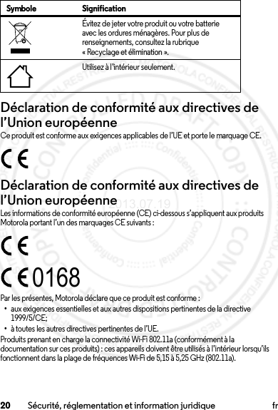 20 Sécurité, réglementation et information juridique frDéclaration de conformité aux directives de l’Union européenneConformité à l’UECe produit est conforme aux exigences applicables de l’UE et porte le marquage CE.Déclaration de conformité aux directives de l’Union européenneConformité à l’UELes informations de conformité européenne (CE) ci-dessous s’appliquent aux produits Motorola portant l’un des marquages CE suivants :Par les présentes, Motorola déclare que ce produit est conforme :•aux exigences essentielles et aux autres dispositions pertinentes de la directive 1999/5/CE;•à toutes les autres directives pertinentes de l’UE.Produits prenant en charge la connectivité Wi-Fi 802.11a (conformément à la documentation sur ces produits) : ces appareils doivent être utilisés à l’intérieur lorsqu’ils fonctionnent dans la plage de fréquences Wi-Fi de 5,15 à 5,25 GHz (802.11a).Évitez de jeter votre produit ou votre batterie avec les ordures ménagères. Pour plus de renseignements, consultez la rubrique « Recyclage et élimination ».Utilisez à l’intérieur seulement.Symbole Signification01682013.07.19