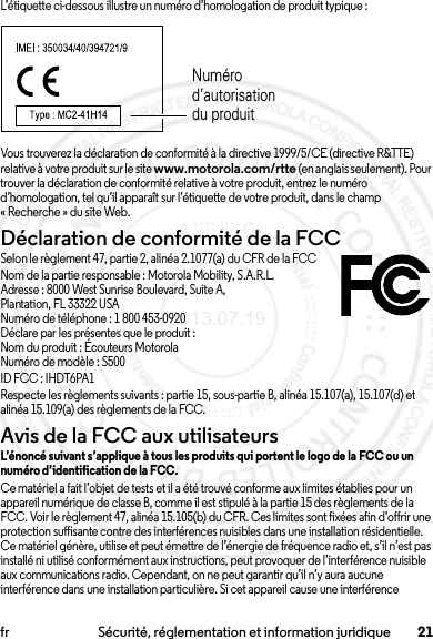 21fr Sécurité, réglementation et information juridiqueL’étiquette ci-dessous illustre un numéro d’homologation de produit typique :Vous trouverez la déclaration de conformité à la directive 1999/5/CE (directive R&amp;TTE) relative à votre produit sur le site www.motorola.com/rtte (en anglais seulement). Pour trouver la déclaration de conformité relative à votre produit, entrez le numéro d’homologation, tel qu’il apparaît sur l’étiquette de votre produit, dans le champ « Recherche » du site Web.Déclaration de conformité de la FCCDC de la FCCSelon le règlement 47, partie 2, alinéa 2.1077(a) du CFR de la FCCNom de la partie responsable : Motorola Mobility, S.A.R.L.Adresse : 8000 West Sunrise Boulevard, Suite A,Plantation, FL 33322 USANuméro de téléphone : 1 800 453-0920Déclare par les présentes que le produit :Nom du produit : Écouteurs MotorolaNuméro de modèle : S500ID FCC: IHDT6PA1Respecte les règlements suivants : partie 15, sous-partie B, alinéa 15.107(a), 15.107(d) et alinéa 15.109(a) des règlements de la FCC.Avis de la FCC aux utilisateursAvis de la FCCL’énoncé suivant s’applique à tous les produits qui portent le logo de la FCC ou un numéro d’identification de la FCC.Ce matériel a fait l’objet de tests et il a été trouvé conforme aux limites établies pour un appareil numérique de classe B, comme il est stipulé à la partie 15 des règlements de la FCC. Voir le règlement 47, alinéa 15.105(b) du CFR. Ces limites sont fixées afin d’offrir une protection suffisante contre des interférences nuisibles dans une installation résidentielle. Ce matériel génère, utilise et peut émettre de l’énergie de fréquence radio et, s’il n’est pas installé ni utilisé conformément aux instructions, peut provoquer de l’interférence nuisible aux communications radio. Cependant, on ne peut garantir qu’il n’y aura aucune interférence dans une installation particulière. Si cet appareil cause une interférence Numéro d’autorisation du produit2013.07.19