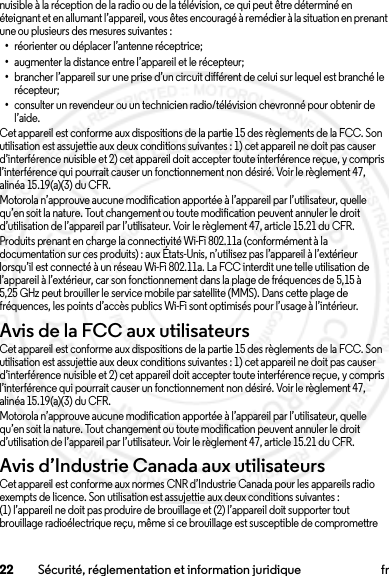 22 Sécurité, réglementation et information juridique frnuisible à la réception de la radio ou de la télévision, ce qui peut être déterminé en éteignant et en allumant l’appareil, vous êtes encouragé à remédier à la situation en prenant une ou plusieurs des mesures suivantes :•réorienter ou déplacer l’antenne réceptrice;•augmenter la distance entre l’appareil et le récepteur;•brancher l’appareil sur une prise d’un circuit différent de celui sur lequel est branché le récepteur;•consulter un revendeur ou un technicien radio/télévision chevronné pour obtenir de l’aide.Cet appareil est conforme aux dispositions de la partie 15 des règlements de la FCC. Son utilisation est assujettie aux deux conditions suivantes : 1) cet appareil ne doit pas causer d’interférence nuisible et 2) cet appareil doit accepter toute interférence reçue, y compris l’interférence qui pourrait causer un fonctionnement non désiré. Voir le règlement 47, alinéa 15.19(a)(3) du CFR.Motorola n’approuve aucune modification apportée à l’appareil par l’utilisateur, quelle qu’en soit la nature. Tout changement ou toute modification peuvent annuler le droit d’utilisation de l’appareil par l’utilisateur. Voir le règlement 47, article 15.21 du CFR.Produits prenant en charge la connectivité Wi-Fi 802.11a (conformément à la documentation sur ces produits) : aux États-Unis, n’utilisez pas l’appareil à l’extérieur lorsqu’il est connecté à un réseau Wi-Fi 802.11a. La FCC interdit une telle utilisation de l’appareil à l’extérieur, car son fonctionnement dans la plage de fréquences de 5,15 à 5,25 GHz peut brouiller le service mobile par satellite (MMS). Dans cette plage de fréquences, les points d’accès publics Wi-Fi sont optimisés pour l’usage à l’intérieur.Avis de la FCC aux utilisateursAvis de la FCCCet appareil est conforme aux dispositions de la partie 15 des règlements de la FCC. Son utilisation est assujettie aux deux conditions suivantes : 1) cet appareil ne doit pas causer d’interférence nuisible et 2) cet appareil doit accepter toute interférence reçue, y compris l’interférence qui pourrait causer un fonctionnement non désiré. Voir le règlement 47, alinéa 15.19(a)(3) du CFR.Motorola n’approuve aucune modification apportée à l’appareil par l’utilisateur, quelle qu’en soit la nature. Tout changement ou toute modification peuvent annuler le droit d’utilisation de l’appareil par l’utilisateur. Voir le règlement 47, article 15.21 du CFR.Avis d’Industrie Canada aux utilisateursAvis d’Industrie CanadaCet appareil est conforme aux normes CNR d’Industrie Canada pour les appareils radio exempts de licence. Son utilisation est assujettie aux deux conditions suivantes : (1) l’appareil ne doit pas produire de brouillage et (2) l’appareil doit supporter tout brouillage radioélectrique reçu, même si ce brouillage est susceptible de compromettre 2013.07.19