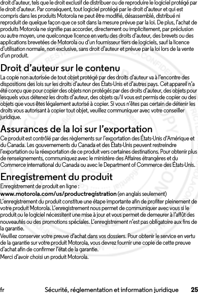 25fr Sécurité, réglementation et information juridiquedroit d’auteur, tels que le droit exclusif de distribuer ou de reproduire le logiciel protégé par le droit d’auteur. Par conséquent, tout logiciel protégé par le droit d’auteur et qui est compris dans les produits Motorola ne peut être modifié, désassemblé, distribué ni reproduit de quelque façon que ce soit dans la mesure prévue par la loi. De plus, l’achat de produits Motorola ne signifie pas accorder, directement ou implicitement, par préclusion ou autre moyen, une quelconque licence en vertu des droits d’auteur, des brevets ou des applications brevetées de Motorola ou d’un fournisseur tiers de logiciels, sauf la licence d’utilisation normale, non exclusive, sans droit d’auteur et prévue par la loi lors de la vente d’un produit.Droit d’auteur sur le contenuDroit d’aut eur sur le conten uLa copie non autorisée de tout objet protégé par des droits d’auteur va à l’encontre des dispositions des lois sur les droits d’auteur des États-Unis et d’autres pays. Cet appareil n’a été conçu que pour copier des objets non protégés par des droits d’auteur, des objets pour lesquels vous détenez les droits d’auteur, des objets qu’il vous est permis de copier ou des objets que vous êtes légalement autorisé à copier. Si vous n’êtes pas certain de détenir les droits vous autorisant à copier tout objet, veuillez communiquer avec votre conseiller juridique.Assurances de la loi sur l’exportationLoi sur l’exporta tionCe produit est contrôlé par des règlements sur l’exportation des États-Unis d’Amérique et du Canada. Les gouvernements du Canada et des États-Unis peuvent restreindre l’exportation ou la réexportation de ce produit vers certaines destinations. Pour obtenir plus de renseignements, communiquez avec le ministère des Affaires étrangères et du Commerce international du Canada ou avec le Department of Commerce des États-Unis.Enregistrement du produitEnregistrementEnregistrement de produit en ligne :www.motorola.com/us/productregistration (en anglais seulement)L’enregistrement du produit constitue une étape importante afin de profiter pleinement de votre produit Motorola. L’enregistrement nous permet de communiquer avec vous si le produit ou le logiciel nécessitent une mise à jour et vous permet de demeurer à l’affût des nouveautés ou des promotions spéciales. L’enregistrement n’est pas obligatoire aux fins de la garantie.Veuillez conserver votre preuve d’achat dans vos dossiers. Pour obtenir le service en vertu de la garantie sur votre produit Motorola, vous devrez fournir une copie de cette preuve d’achat afin de confirmer l’état de la garantie.Merci d’avoir choisi un produit Motorola.2013.07.19