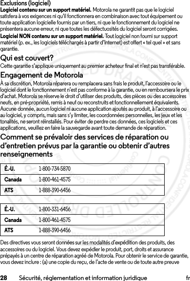 28 Sécurité, réglementation et information juridique frExclusions (logiciel)Logiciel contenu sur un support matériel. Motorola ne garantit pas que le logiciel satisfera à vos exigences ni qu’il fonctionnera en combinaison avec tout équipement ou toute application logicielle fournis par un tiers, ni que le fonctionnement du logiciel ne présentera aucune erreur, ni que toutes les défectuosités du logiciel seront corrigées.Logiciel NON contenu sur un support matériel. Tout logiciel non fourni sur support matériel (p. ex., les logiciels téléchargés à partir d’Internet) est offert « tel quel » et sans garantie.Qui est couvert?Cette garantie s’applique uniquement au premier acheteur final et n’est pas transférable.Engagement de MotorolaÀ sa discrétion, Motorola réparera ou remplacera sans frais le produit, l’accessoire ou le logiciel dont le fonctionnement n’est pas conforme à la garantie, ou en remboursera le prix d’achat. Motorola se réserve le droit d’utiliser des produits, des pièces ou des accessoires neufs, en pré-propriété, remis à neuf ou reconstruits et fonctionnellement équivalents. Aucune donnée, aucun logiciel ni aucune application ajoutés au produit, à l’accessoire ou au logiciel, y compris, mais sans s’y limiter, les coordonnées personnelles, les jeux et les tonalités, ne seront réinstallés. Pour éviter de perdre ces données, ces logiciels et ces applications, veuillez en faire la sauvegarde avant toute demande de réparation.Comment se prévaloir des services de réparation ou d’entretien prévus par la garantie ou obtenir d’autres renseignementsDes directives vous seront données sur les modalités d’expédition des produits, des accessoires ou du logiciel. Vous devez expédier le produit, port, droits et assurance prépayés à un centre de réparation agréé de Motorola. Pour obtenir le service de garantie, vous devez inclure : (a) une copie du reçu, de l’acte de vente ou de toute autre preuve É.-U.1-800-734-5870Canada1-800-461-4575ATS1-888-390-6456É.-U.1-800-331-6456Canada1-800-461-4575ATS1-888-390-64562013.07.19