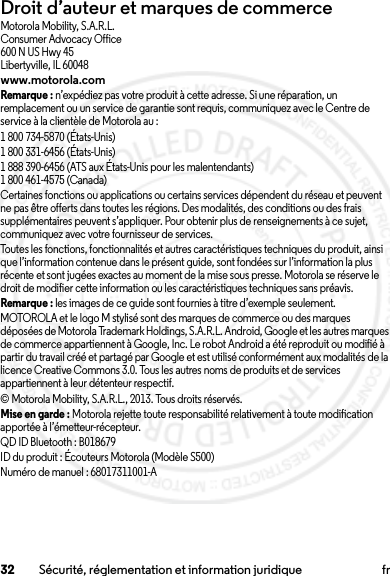 32 Sécurité, réglementation et information juridique frDroit d’auteur et marques de commerceMotorola Mobility, S.A.R.L.Consumer Advocacy Office600 N US Hwy 45Libertyville, IL 60048www.motorola.comRemarque : n’expédiez pas votre produit à cette adresse. Si une réparation, un remplacement ou un service de garantie sont requis, communiquez avec le Centre de service à la clientèle de Motorola au :1 800 734-5870 (États-Unis)1 800 331-6456 (États-Unis)1 888 390-6456 (ATS aux États-Unis pour les malentendants)1 800 461-4575 (Canada)Certaines fonctions ou applications ou certains services dépendent du réseau et peuvent ne pas être offerts dans toutes les régions. Des modalités, des conditions ou des frais supplémentaires peuvent s’appliquer. Pour obtenir plus de renseignements à ce sujet, communiquez avec votre fournisseur de services.Toutes les fonctions, fonctionnalités et autres caractéristiques techniques du produit, ainsi que l’information contenue dans le présent guide, sont fondées sur l’information la plus récente et sont jugées exactes au moment de la mise sous presse. Motorola se réserve le droit de modifier cette information ou les caractéristiques techniques sans préavis.Remarque : les images de ce guide sont fournies à titre d’exemple seulement.MOTOROLA et le logo M stylisé sont des marques de commerce ou des marques déposées de Motorola Trademark Holdings, S.A.R.L. Android, Google et les autres marques de commerce appartiennent à Google, Inc. Le robot Android a été reproduit ou modifié à partir du travail créé et partagé par Google et est utilisé conformément aux modalités de la licence Creative Commons 3.0. Tous les autres noms de produits et de services appartiennent à leur détenteur respectif.© Motorola Mobility, S.A.R.L., 2013. Tous droits réservés.Mise en garde : Motorola rejette toute responsabilité relativement à toute modification apportée à l’émetteur-récepteur.QD ID Bluetooth : B018679ID du produit : Écouteurs Motorola (Modèle S500)Numéro de manuel : 68017311001-A2013.07.19