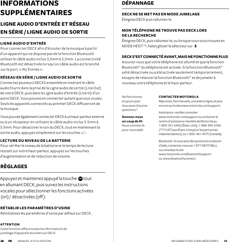 INFORMATIONS SUPPLÉMENTAIRESLIGNE AUDIO D’ENTRÉE ET RÉSEAU EN SÉRIE / LIGNE AUDIO DE SORTIE LIGNE AUDIO D’ENTRÉE  Pour connecter DECK afin d’écouter de la musique à partir  d’un appareil qui ne dispose pas de la fonction Bluetooth utilisez le câble audio inclus 3,5mm à 3,5mm. La connectivité Bluetooth est désactivée lorsqu’un câble audio est branché  sur le port  « IN / Entrée ».RÉSEAU EN SÉRIE / LIGNE AUDIO DE SORTIE Connectez plusieurs DECKS ensemble en insérant le câble audio fourni dans la prise de la Ligne audio de sortie (Line Out) de votre DECK, puis dans la Ligne audio d’entrée (Line In) d’un autre DECK. Vous pouvez en connecter autant que vous voulez. Seuls les appareils connectés au premier DECK diuseront de la musique.  Vous pouvez également connecter DECK à un haut-parleur externe ou à un récepteur en utilisant le câble audio inclus 3.5mm à 3.5mm. Pour désactiver le son du DECK, tout en maintenant la sortie audio, appuyez simplement sur les touches + / -.LECTURE DU NIVEAU DE LA BATTERIE Pour vérier le niveau de la batterie et le temps de lecture restant sur votre haut-parleur, appuyez sur les touches  d’augmentation et de réduction de volume.  RÈGLAGESAppuyez et maintenez appuyé la touche    tout  en allumant DECK, puis suivez les instructions  vocales pour sélectionner les fonctions activées  (on) /  désactivées (o):RÉTABLIR LES PARAMÈTRES D’USINE Réinitialisez les paramètres d’usine par défaut sur DECK..DÉPANNAGEDECK NE SE MET PAS EN MODE JUMELAGE Éteignez DECK puis rallumez-le. MON TÉLÉPHONE NE TROUVE PAS DECK LORS  DE LA RECHERCHE   Éteignez DECK, puis rallumez-le, ou lorsque vous vous trouvez en MODE HEIST™, faites glisser le sélecteur sur    . DECK S’EST CONNECTÉ AVANT, MAIS NE FONCTIONNE PLUS Assurez-vous que votre téléphone est allumé et que la fonction Bluetooth® du téléphone est activée. Si la fonction Bluetooth®  a été désactivée ou a été activée seulement temporairement,  essayez de relancer la fonction Bluetooth® et de jumeler à  nouveau votre téléphone et le haut-parleur.ATTENTION Cette fonction eace toutes les informations de jumelage d’appareils stockées sur DECK.Ne fonctionne  toujours pas?   Vous avez d’autres questions ?Donnez-nous un coup de l Nous sommes là  pour vous aider.CONTACTER MOTOROLA  Réponses: Des manuels, une aide en ligne, et plus encore sur le site www.motorola.com/support.Assistance : veuillez consulter  www.motorola.com/support ou contacter le centre d’assistance clientèle de Motorola au : 1-800-331-6456 (États-Unis), 1-888-390-6456  (TTY / ATS aux États-Unis pour les personnes malentendantes), ou 1-800-461-4575 (Canada).Bluetooth : Si vous avez des questions ou besoin d’aide, contactez-nous au 1-877-MOTOBLU,  ou consultez le site  www.motorola.com/bluetoothsupport  ou  www.bluetoothconnect.FR MANUEL D’UTILISATION  29 28 INFORMATIONS SUPPLMÉNTAIRES 28 FR