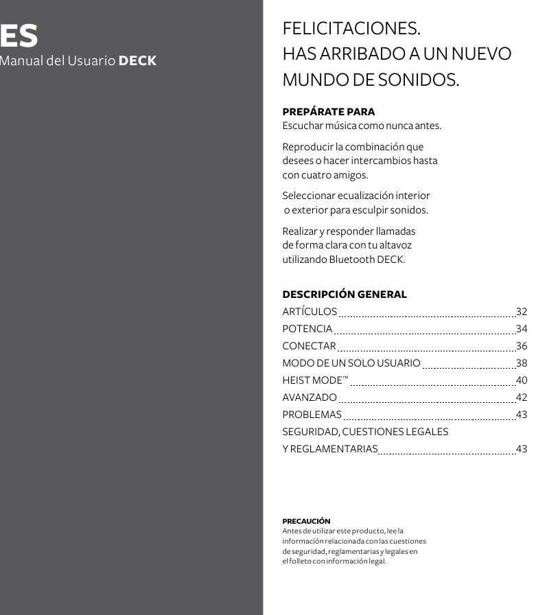 PREPÁRATE PARA Escuchar música como nunca antes.Reproducir la combinación que desees o hacer intercambios hasta con cuatro amigos. Seleccionar ecualización interior  o exterior para esculpir sonidos.Realizar y responder llamadas  de forma clara con tu altavoz  utilizando Bluetooth DECK. PRECAUCIÓN Antes de utilizar este producto, lee la  información relacionada con las cuestiones de seguridad, reglamentarias y legales en  el folleto con información legal.FELICITACIONES. HAS ARRIBADO A UN NUEVO MUNDO DE SONIDOS.ESManual del Usuario DECKDESCRIPCIÓN GENERAL   ARTÍCULOS   32POTENCIA    34 CONECTAR  36MODO DE UN SOLO USUARIO  38HEIST MODE™   40AVANZADO  42PROBLEMAS  43SEGURIDAD, CUESTIONES LEGALES    Y REGLAMENTARIAS     43