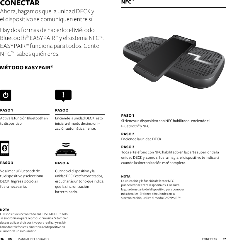 NFC™CONECTAR Ahora, hagamos que la unidad DECK y  el dispositivo se comuniquen entre sí. Hay dos formas de hacerlo: el Método  Bluetooth® EASYPAIR™ y el sistema NFC™. EASYPAIR™ funciona para todos. Gente NFC™: sabes quién eres.MÉTODO EASYPAIR®PASO 1 Si tienes un dispositivo con NFC habilitado, enciende el  Bluetooth® y NFC.PASO 2 Enciende la unidad DECK.PASO 3 Toca el teléfono con NFC habilitado en la parte superior de la unidad DECK y, como si fuera magia, el dispositivo te indicará cuando la sincronización esté completa. NOTA La ubicación y la función de lector NFC  pueden variar entre dispositivos. Consulta la guía de usuario del dispositivo para conocer más detalles. Si tienes dicultades en la  sincronización, utiliza el modo EASYPAIR™.PASO  4Cuando el dispositivo y la  unidad DECK estén conectados, escuchar ás un tono que indica que la sincronización  ha terminado. PASO 1Activa la función Bluetooth en tu dispositivo.  PASO 2Enciende la unidad DECK; esto iniciará el modo de sincroni-zación automáticamente. PASO 3Ve al menú Bluetooth de tu dispositivo y selecciona DECK: Ingresa 0000, si  fuera necesario. NOTA El dispositivo sincronizado en HEIST MODE™ solo  se sincronizará para reproducir música. Si también  deseas utilizar el dispositivo para realizar y recibir  llamadas telefónicas, sincroniza el dispositivo en  el  modo de un solo usuario.ES MANUAL DEL USUARIO  37 36 CONECTAR 36 ES