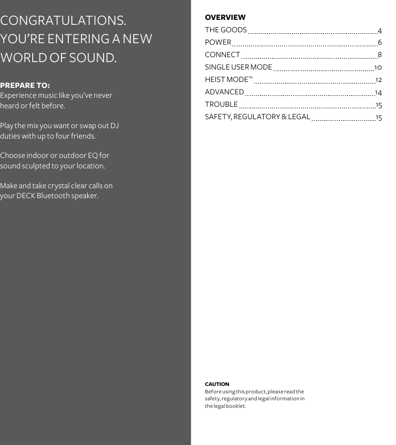 CONGRATULATIONS.  YOU’RE ENTERING A NEW WORLD OF SOUND. OVERVIEWTHE GOODS   4POWER    6CONNECT   8SINGLE USER MODE  10HEIST MODE™   12ADVANCED  14TROUBLE  15SAFETY, REGULATORY &amp; LEGAL  15CAUTION Before using this product, please read the safety, regulatory and legal information in the legal booklet.PREPARE TO: Experience music like you’ve never heard or felt before.Play the mix you want or swap out DJ duties with up to four friends. Choose indoor or outdoor EQ for sound sculpted to your location.Make and take crystal clear calls on  your DECK Bluetooth speaker. 