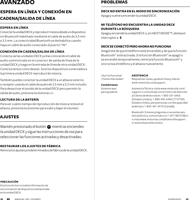 AVANZADOESPERA EN LÍNEA Y CONEXIÓN EN  CADENA/SALIDA DE LÍNEA ESPERA EN LÍNEA   Conectar la unidad DECK y reproducir música desde un dispositivo sin Bluetooth habilitado mediante el cable de audio de 3,5 mm a 3,5 mm. La conectividad Bluetooth se deshabilita cuando haya un cable de audio conectado al puerto “IN”.CONEXIÓN EN CADENA/SALIDA DE LÍNEA Conecta varias unidades DECK juntas colocando el cable de audio suministrado en el conector de salida de línea de la unidad DECK y luego en la entrada de línea de otra unidad DECK. Conecta tantos como desees. Solo los dispositivos conectados a la primera unidad DECK reproducirán música.  También puedes conectar la unidad DECK a un altavoz externo  o receptor usando el cable de audio de 3,5 mm a 3,5 mm incluido. Para desactivar el sonido de la unidad DECK pero permitir la salida de audio, presiona los botones +/-.LECTURA DE LA BATERÍA Para ver cuánto tiempo de reproducción de música resta en el altavoz, presiona los botones para subir y bajar el volumen.  AJUSTESMantén presionado el botón     mientras enciendes la unidad DECK y sigue las instrucciones de voz para seleccionar las funciones activadas y desactivadas:RESTAURAR LOS AJUSTES DE FÁBRICA Reinicia los ajustes predeterminados de fábrica de la unidad DECK.PROBLEMASDECK NO ENTRA EN EL MODO DE SINCRONIZACIÓN Apaga y vuelve a encender la unidad DECK.MI TELÉFONO NO ENCUENTRA LA UNIDAD DECK  DURANTE LA BÚSQUEDA  Apaga y enciende la unidad DECK o, en HEIST MODE™, desliza el interruptor a    . DECK SE CONECTÓ PERO AHORA NO FUNCIONA Asegúrate de que el teléfono esté encendido y de que la función Bluetooth® esté activada. Si la función Bluetooth® se apagó o se encendió temporalmente, reinicia la función Bluetooth® y sincroniza el teléfono y el altavoz nuevamente.PRECAUCIÓN Esta función borra toda la información de  sincronización de dispositivos almacenada  en la unidad DECK. ¿Aun no funciona? ¿Tienes más dudas?Contáctanos Estamos aquí  para ayudarte.ASISTENCIA  Respuestas: Guías, ayuda en línea y más en  www.motorola.com/support.Asistencia Técnica: visita www.motorola.com/support o comunícate con el Centro de Atención al Cliente de Motorola en: 1-800-331-6456 (Estados Unidos), 1-888-390-6456 (TTY/TDD, Estados Unidos, para personas con discapacidad auditiva) o 1-800-461-4575 (Canadá).Bluetooth: Si tienes preguntas o necesitan asis-tencia técnica, comunícate con 1-877-MOTOBLU o visita www.motorola.com/bluetoothsupport or www.bluetoothconnect.ES MANUAL DEL USUARIO  43 42 AVANZADOES