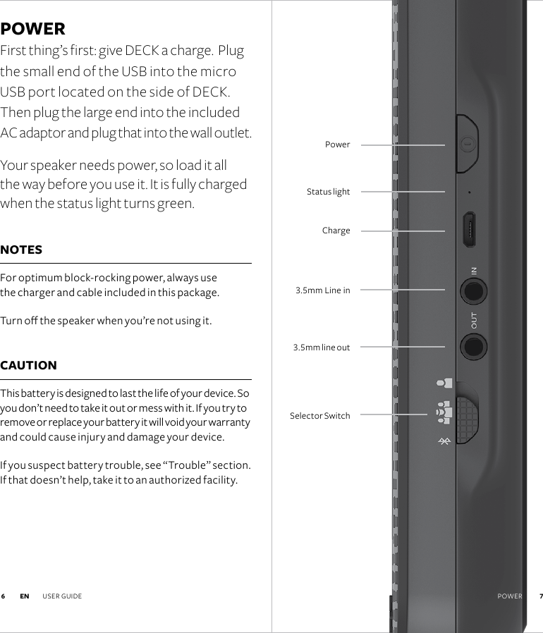 3.5mm line out3.5mm Line inStatus lightChargePowerSelector Switch 7POWER First thing’s first: give DECK a charge.  Plug the small end of the USB into the micro USB port located on the side of DECK.  Then plug the large end into the included  AC adaptor and plug that into the wall outlet.Your speaker needs power, so load it all the way before you use it. It is fully charged when the status light turns green.NOTES For optimum block-rocking power, always use  the charger and cable included in this package.Turn o the speaker when you’re not using it. CAUTION This battery is designed to last the life of your device. So you don’t need to take it out or mess with it. If you try to remove or replace your battery it will void your warranty and could cause injury and damage your device. If you suspect battery trouble, see “Trouble” section. If that doesn’t help, take it to an authorized facility.EN USER GUIDE  7 6 POWER