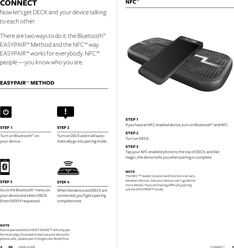 NFC™CONNECTNow let’s get DECK and  your device talking to each other.There are two ways to do it: the Bluetooth® EASYPAIR™ Method and the NFC™ way. EASYPAIR™ works for everybody. NFC™ people — you know who you are.EASYPAIR™ METHOD STEP 1 If you have an NFC enabled device, turn on Bluetooth® and NFC. STEP 2 Turn on DECK.STEP 3 Tap your NFC enabled phone to the top of DECK; and like  magic, the device tells you when pairing is complete.  NOTE The NFC™ reader location and function can vary between devices. See your device user’s guide for more details. If you are having diculty pairing use the EASYPAIR™ mode.NOTE Device paired while in HEIST MODE™ will only pair for music play, if you wish to also use your device for phone calls,  please pair in Single User Mode rst.STEP 4When the device and DECK are connected, you’ll get a pairing complete tone.STEP 1Turn on Bluetooth® on  your device. STEP 2Turn on DECK and it will auto-matically go into pairing mode. STEP 3Go to the Bluetooth® menu on your device and select DECK. Enter 0000 if requested.EN USER GUIDE CONNECT  9 8