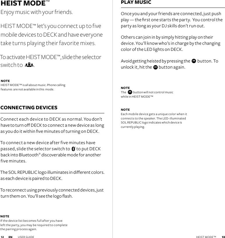  13HEIST MODE™ Enjoy music with your friends.HEIST MODE™ let’s you connect up to five mobile devices to DECK and have everyone take turns playing their favorite mixes. To activate HEIST MODE™, slide the selector switch to   .NOTE  HEIST MODE™ is all about music. Phone calling  features  are not available in this  mode.CONNECTING DEVICESConnect each device to DECK as normal. You don’t have to turn o DECK to connect a new device as long as you do it within ve minutes of turning on DECK.To connect a new device after five minutes have passed, slide the selector switch to    to put DECK back into Bluetooth® discoverable mode for another five minutes.The SOL REPUBLIC logo illuminates in dierent colors. as each device is paired to DECK.To reconnect using previously connected devices, just turn them on. You’ll see the logo ash.PLAY MUSICOnce you and your friends are connected, just push play — the rst one starts the party.  You control the party as long as your DJ skills don’t run out. Others can join in by simply hitting play on their device. You’ll know who’s in charge by the changing color of the LED lights on DECK.Avoid getting heisted by pressing the     button. To unlock it, hit the     button again.NOTE The      button will not control music  while in HEIST MODE™NOTE  Each mobile device gets a unique color when it connects to the speaker. The LED-illuminated SOL REPUBLIC logo indicates which device is currently playing.NOTE  If the device list becomes full after you have left the party, you may be required to complete the pairing process again. EN USER GUIDE  13 12 HEIST MODE™