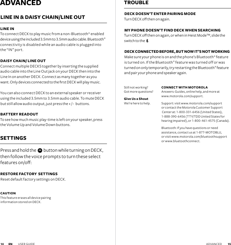 ADVANCEDLINE IN &amp; DAISY CHAIN/LINE OUT LINE IN To connect DECK to play music from a non-Bluetooth® enabled device using the included 3.5mm to 3.5mm audio cable. Bluetooth® connectivity is disabled while an audio cable is plugged into the “IN” port.DAISY CHAIN/ LINE OUT Connect multiple DECKS together by inserting the supplied  audio cable into the Line Out jack on your DECK then into the Line In on another DECK. Connect as many together as you  want. Only devices connected to the rst DECK will play music.You can also connect DECK to an external speaker or receiver using the included 3.5mm to 3.5mm audio cable. To mute DECK but still allow audio output, just press the + /–  buttons.  BATTERY READOUT To see how much music play-time is left on your speaker, press the Volume Up and Volume Down buttons.  SETTINGSPress and hold the     button while turning on DECK, then follow the voice prompts to turn these select features on/o:RESTORE FACTORY  SETTINGS Reset default factory settings on DECK.TROUBLEDECK DOESN’T ENTER PAIRING MODE Turn DECK o then on again. MY PHONE DOESN’T FIND DECK WHEN SEARCHING  Turn DECK o then on again, or when in Heist Mode™, slide the switch to the   . DECK CONNECTED BEFORE, BUT NOW IT’S NOT WORKING Make sure your phone is on and the phone’s Bluetooth® feature is turned on. If the Bluetooth® feature was turned off or was turned on only temporarily, try restarting the Bluetooth® feature and pair your phone and speaker again.CAUTION This feature erases all device pairing  information stored on DECK.Still not working?  Got more questions?Give Us a Shout We’re here to help. CONNECT WITH MOTOROLA Answers: Guides, online help, and more at  www.motorola.com/support.Support: visit www.motorola.com/support  or contact the Motorola Customer Support  Center at: 1-800-331-6456 (United States),  1-888-390-6456 (TTY/TDD United States for hearing impaired), or 1-800-461-4575 (Canada).Bluetooth: If you have questions or need  assistance, contact us at 1-877-MOTOBLU,  or visit www.motorola.com/bluetoothsupport  or www.bluetoothconnect.EN USER GUIDE  15 14 ADVANCED