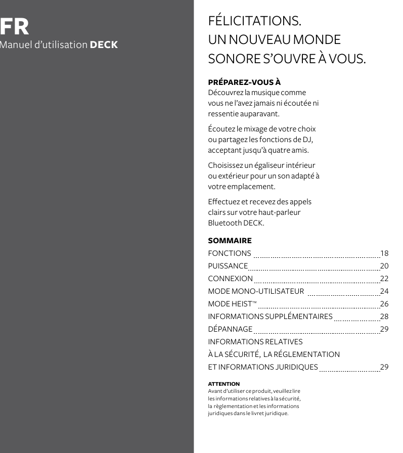 PRÉPAREZ-VOUS À Découvrez la musique comme vous ne l’avez jamais ni écoutée ni ressentie auparavant.Écoutez le mixage de votre choix ou partagez les fonctions de DJ, acceptant jusqu’à quatre amis.  Choisissez un égaliseur intérieur ou extérieur pour un son adapté à votre emplacement.Eectuez et recevez des appels clairs sur votre haut-parleur  Bluetooth DECK. FÉLICITATIONS. UN NOUVEAU MONDE  SONORE S’OUVRE À VOUS.FRManuel d’utilisation DECKATTENTION Avant d’utiliser ce produit, veuillez lire  les informations relatives à la sécurité,  la  règlementation et les informations  juridiques dans le livret juridique. SOMMAIRE   FONCTIONS   18PUISSANCE   20CONNEXION  22MODE MONO-UTILISATEUR    24MODE HEIST™   26INFORMATIONS SUPPLÉMENTAIRES  28DÉPANNAGE  29INFORMATIONS RELATIVES    À LA SÉCURITÉ,  LA RÉGLEMENTATION    ET INFORMATIONS JURIDIQUES    29