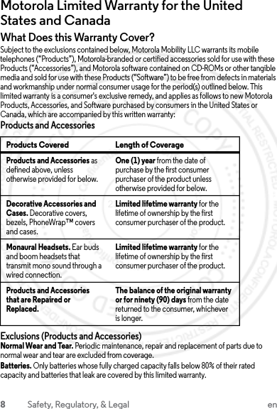 8Safety, Regulatory, &amp; Legal enMotorola Limited Warranty for the United States and CanadaWarrantyWhat Does this Warranty Cover?Subject to the exclusions contained below, Motorola Mobility LLC warrants its mobile telephones (“Products”), Motorola-branded or certified accessories sold for use with these Products (“Accessories”), and Motorola software contained on CD-ROMs or other tangible media and sold for use with these Products (“Software”) to be free from defects in materials and workmanship under normal consumer usage for the period(s) outlined below. This limited warranty is a consumer&apos;s exclusive remedy, and applies as follows to new Motorola Products, Accessories, and Software purchased by consumers in the United States or Canada, which are accompanied by this written warranty:Products and AccessoriesExclusions (Products and Accessories)Normal Wear and Tear. Periodic maintenance, repair and replacement of parts due to normal wear and tear are excluded from coverage.Batteries. Only batteries whose fully charged capacity falls below 80% of their rated capacity and batteries that leak are covered by this limited warranty.Products Covered Length of CoverageProducts and Accessories as defined above, unless otherwise provided for below.One (1) year from the date of purchase by the first consumer purchaser of the product unless otherwise provided for below.Decorative Accessories and Cases. Decorative covers, bezels, PhoneWrap™ covers and cases.Limited lifetime warranty for the lifetime of ownership by the first consumer purchaser of the product.Monaural Headsets. Ear buds and boom headsets that transmit mono sound through a wired connection.Limited lifetime warranty for the lifetime of ownership by the first consumer purchaser of the product.Products and Accessories that are Repaired or Replaced.The balance of the original warranty or for ninety (90) days from the date returned to the consumer, whichever is longer.23 JULY 2013