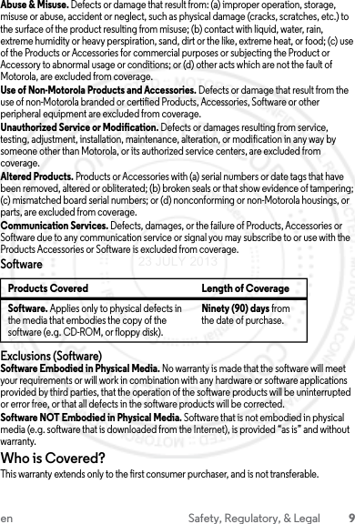 9en Safety, Regulatory, &amp; LegalAbuse &amp; Misuse. Defects or damage that result from: (a) improper operation, storage, misuse or abuse, accident or neglect, such as physical damage (cracks, scratches, etc.) to the surface of the product resulting from misuse; (b) contact with liquid, water, rain, extreme humidity or heavy perspiration, sand, dirt or the like, extreme heat, or food; (c) use of the Products or Accessories for commercial purposes or subjecting the Product or Accessory to abnormal usage or conditions; or (d) other acts which are not the fault of Motorola, are excluded from coverage.Use of Non-Motorola Products and Accessories. Defects or damage that result from the use of non-Motorola branded or certified Products, Accessories, Software or other peripheral equipment are excluded from coverage.Unauthorized Service or Modification. Defects or damages resulting from service, testing, adjustment, installation, maintenance, alteration, or modification in any way by someone other than Motorola, or its authorized service centers, are excluded from coverage.Altered Products. Products or Accessories with (a) serial numbers or date tags that have been removed, altered or obliterated; (b) broken seals or that show evidence of tampering; (c) mismatched board serial numbers; or (d) nonconforming or non-Motorola housings, or parts, are excluded from coverage.Communication Services. Defects, damages, or the failure of Products, Accessories or Software due to any communication service or signal you may subscribe to or use with the Products Accessories or Software is excluded from coverage.SoftwareExclusions (Software)Software Embodied in Physical Media. No warranty is made that the software will meet your requirements or will work in combination with any hardware or software applications provided by third parties, that the operation of the software products will be uninterrupted or error free, or that all defects in the software products will be corrected.Software NOT Embodied in Physical Media. Software that is not embodied in physical media (e.g. software that is downloaded from the Internet), is provided “as is” and without warranty.Who is Covered?This warranty extends only to the first consumer purchaser, and is not transferable.Products Covered Length of CoverageSoftware. Applies only to physical defects in the media that embodies the copy of the software (e.g. CD-ROM, or floppy disk).Ninety (90) days from the date of purchase.23 JULY 2013