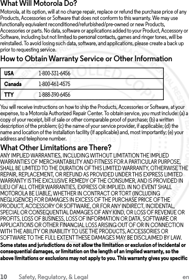 10 Safety, Regulatory, &amp; Legal enWhat Will Motorola Do?Motorola, at its option, will at no charge repair, replace or refund the purchase price of any Products, Accessories or Software that does not conform to this warranty. We may use functionally equivalent reconditioned/refurbished/pre-owned or new Products, Accessories or parts. No data, software or applications added to your Product, Accessory or Software, including but not limited to personal contacts, games and ringer tones, will be reinstalled. To avoid losing such data, software, and applications, please create a back up prior to requesting service.How to Obtain Warranty Service or Other InformationYou will receive instructions on how to ship the Products, Accessories or Software, at your expense, to a Motorola Authorized Repair Center. To obtain service, you must include: (a) a copy of your receipt, bill of sale or other comparable proof of purchase; (b) a written description of the problem; (c) the name of your service provider, if applicable; (d) the name and location of the installation facility (if applicable) and, most importantly; (e) your address and telephone number.What Other Limitations are There?ANY IMPLIED WARRANTIES, INCLUDING WITHOUT LIMITATION THE IMPLIED WARRANTIES OF MERCHANTABILITY AND FITNESS FOR A PARTICULAR PURPOSE, SHALL BE LIMITED TO THE DURATION OF THIS LIMITED WARRANTY, OTHERWISE THE REPAIR, REPLACEMENT, OR REFUND AS PROVIDED UNDER THIS EXPRESS LIMITED WARRANTY IS THE EXCLUSIVE REMEDY OF THE CONSUMER, AND IS PROVIDED IN LIEU OF ALL OTHER WARRANTIES, EXPRESS OR IMPLIED. IN NO EVENT SHALL MOTOROLA BE LIABLE, WHETHER IN CONTRACT OR TORT (INCLUDING NEGLIGENCE) FOR DAMAGES IN EXCESS OF THE PURCHASE PRICE OF THE PRODUCT, ACCESSORY OR SOFTWARE, OR FOR ANY INDIRECT, INCIDENTAL, SPECIAL OR CONSEQUENTIAL DAMAGES OF ANY KIND, OR LOSS OF REVENUE OR PROFITS, LOSS OF BUSINESS, LOSS OF INFORMATION OR DATA, SOFTWARE OR APPLICATIONS OR OTHER FINANCIAL LOSS ARISING OUT OF OR IN CONNECTION WITH THE ABILITY OR INABILITY TO USE THE PRODUCTS, ACCESSORIES OR SOFTWARE TO THE FULL EXTENT THESE DAMAGES MAY BE DISCLAIMED BY LAW.Some states and jurisdictions do not allow the limitation or exclusion of incidental or consequential damages, or limitation on the length of an implied warranty, so the above limitations or exclusions may not apply to you. This warranty gives you specific USA 1-800-331-6456Canada 1-800-461-4575TTY 1-888-390-645623 JULY 2013