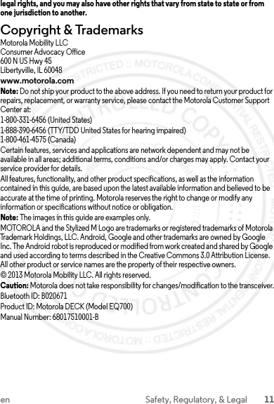 11en Safety, Regulatory, &amp; Legallegal rights, and you may also have other rights that vary from state to state or from one jurisdiction to another.Copyright &amp; TrademarksMotorola Mobility LLCConsumer Advocacy Office600 N US Hwy 45Libertyville, IL 60048www.motorola.comNote: Do not ship your product to the above address. If you need to return your product for repairs, replacement, or warranty service, please contact the Motorola Customer Support Center at:1-800-331-6456 (United States)1-888-390-6456 (TTY/TDD United States for hearing impaired)1-800-461-4575 (Canada)Certain features, services and applications are network dependent and may not be available in all areas; additional terms, conditions and/or charges may apply. Contact your service provider for details.All features, functionality, and other product specifications, as well as the information contained in this guide, are based upon the latest available information and believed to be accurate at the time of printing. Motorola reserves the right to change or modify any information or specifications without notice or obligation.Note: The images in this guide are examples only.MOTOROLA and the Stylized M Logo are trademarks or registered trademarks of Motorola Trademark Holdings, LLC. Android, Google and other trademarks are owned by Google Inc. The Android robot is reproduced or modified from work created and shared by Google and used according to terms described in the Creative Commons 3.0 Attribution License. All other product or service names are the property of their respective owners.© 2013 Motorola Mobility LLC. All rights reserved.Caution: Motorola does not take responsibility for changes/modification to the transceiver.Bluetooth ID: B020671Product ID: Motorola DECK (Model EQ700)Manual Number: 68017510001-B23 JULY 2013