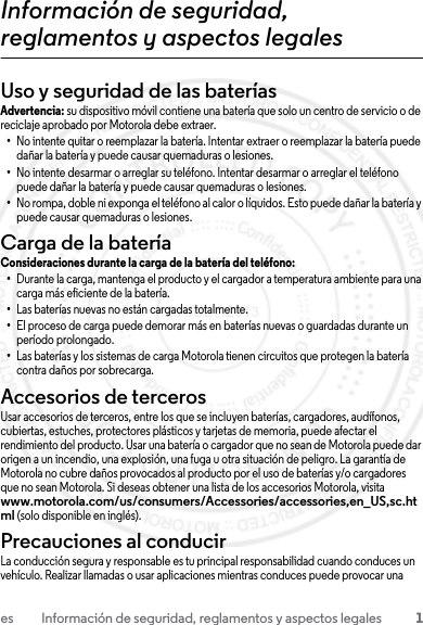 1es Información de seguridad, reglamentos y aspectos legalesInformación de seguridad, reglamentos y aspectos legalesUso y seguridad de las bateríasUso y seguridad de las bateríasAdvertencia: su dispositivo móvil contiene una batería que solo un centro de servicio o de reciclaje aprobado por Motorola debe extraer.•No intente quitar o reemplazar la batería. Intentar extraer o reemplazar la batería puede dañar la batería y puede causar quemaduras o lesiones.•No intente desarmar o arreglar su teléfono. Intentar desarmar o arreglar el teléfono puede dañar la batería y puede causar quemaduras o lesiones.•No rompa, doble ni exponga el teléfono al calor o líquidos. Esto puede dañar la batería y puede causar quemaduras o lesiones.Carga de la bateríaCarga de la bateríaConsideraciones durante la carga de la batería del teléfono:•Durante la carga, mantenga el producto y el cargador a temperatura ambiente para una carga más eficiente de la batería.•Las baterías nuevas no están cargadas totalmente.•El proceso de carga puede demorar más en baterías nuevas o guardadas durante un período prolongado.•Las baterías y los sistemas de carga Motorola tienen circuitos que protegen la batería contra daños por sobrecarga.Accesorios de tercerosUsar accesorios de terceros, entre los que se incluyen baterías, cargadores, audífonos, cubiertas, estuches, protectores plásticos y tarjetas de memoria, puede afectar el rendimiento del producto. Usar una batería o cargador que no sean de Motorola puede dar origen a un incendio, una explosión, una fuga u otra situación de peligro. La garantía de Motorola no cubre daños provocados al producto por el uso de baterías y/o cargadores que no sean Motorola. Si deseas obtener una lista de los accesorios Motorola, visita www.motorola.com/us/consumers/Accessories/accessories,en_US,sc.html (solo disponible en inglés).Precauciones al conducirLa conducción segura y responsable es tu principal responsabilidad cuando conduces un vehículo. Realizar llamadas o usar aplicaciones mientras conduces puede provocar una 23 JULY 2013