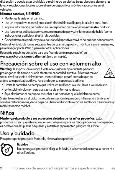 2Información de seguridad, reglamentos y aspectos legales esdistracción y puede estar prohibido o restringido en ciertas áreas; obedece siempre las leyes y regulaciones locales sobre el uso de dispositivos móviles y accesorios en el vehículo.Mientras conduce, SIEMPRE: •Mantenga la vista en el camino.•Use un dispositivo manos libres si está disponible o así lo requiera la ley en su área.•Ingrese información de destino en un dispositivo de navegación antes de conducir.•Use funciones activadas por voz (como marcado por voz) y funciones de habla (como instrucciones audibles), si están disponibles.•Concéntrate en conducir y deja de usar el dispositivo móvil si no puedes concentrarte.Detén el vehículo de forma segura antes de usar tu dispositivo móvil para enviar mensajes, para navegar por la Web o para usar otras aplicaciones.Recuerda seguir los consejos para una “conducción responsable” en www.motorola.com/callsmart (solo en inglés).Precaución sobre el uso con volumen altoWarning: la exposición a ruidos fuertes de cualquier tipo durante períodos prolongados de tiempo puede afectar su capacidad auditiva. Mientras mayor sea el nivel de sonido del volumen, menos tiempo pasará antes de que se afecte su capacidad auditiva. Para proteger su capacidad auditiva:•Limite la cantidad de tiempo que utiliza los audífonos o auriculares a volumen alto.•Evite subir el volumen para abstraerse de entornos ruidosos.•Baje el volumen si no puede escuchar a las personas que le hablan de cerca.Si siente molestias en el oído, incluida la sensación de presión o inflamación, timbres o sonidos distorsionados, debe dejar de utilizar el dispositivo con los audífonos o auriculares y recibir atención médica.NiñosNiñosMantenga el producto y sus accesorios alejados de los niños pequeños. Estos productos no son juguetes y pueden ser peligrosos para los niños pequeños. Por ejemplo, es posible que las piezas pequeñas y extraíbles representen peligros de asfixia.Uso y cuidadoUso y cuidadoPara proteger tu producto Motorola, observa lo siguiente:líquidosNo exponga el producto al agua, la lluvia, a la humedad extrema, al sudor ni a otros líquidos.23 JULY 2013