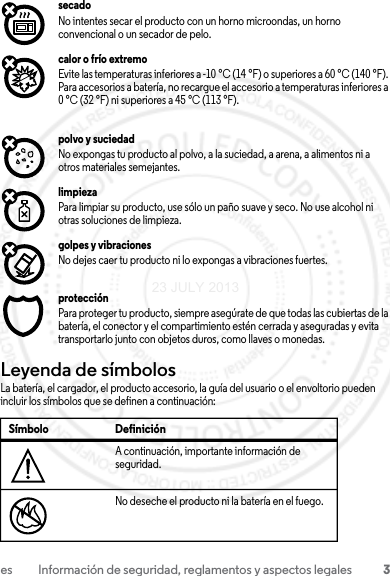 3es Información de seguridad, reglamentos y aspectos legalessecadoNo intentes secar el producto con un horno microondas, un horno convencional o un secador de pelo.calor o frío extremoEvite las temperaturas inferiores a -10 °C (14 °F) o superiores a 60 °C (140 °F). Para accesorios a batería, no recargue el accesorio a temperaturas inferiores a 0 °C (32 °F) ni superiores a 45 °C (113 °F).polvo y suciedadNo expongas tu producto al polvo, a la suciedad, a arena, a alimentos ni a otros materiales semejantes.limpiezaPara limpiar su producto, use sólo un paño suave y seco. No use alcohol ni otras soluciones de limpieza.golpes y vibracionesNo dejes caer tu producto ni lo expongas a vibraciones fuertes.protecciónPara proteger tu producto, siempre asegúrate de que todas las cubiertas de la batería, el conector y el compartimiento estén cerrada y aseguradas y evita transportarlo junto con objetos duros, como llaves o monedas.Leyenda de símbolosLa batería, el cargador, el producto accesorio, la guía del usuario o el envoltorio pueden incluir los símbolos que se definen a continuación:Símbolo DefiniciónA continuación, importante información de seguridad.No deseche el producto ni la batería en el fuego.032374o032376o23 JULY 2013