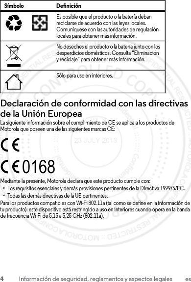 4Información de seguridad, reglamentos y aspectos legales esDeclaración de conformidad con las directivas de la Unión EuropeaConformidad con la UELa siguiente información sobre el cumplimiento de CE se aplica a los productos de Motorola que poseen una de las siguientes marcas CE:Mediante la presente, Motorola declara que este producto cumple con:•Los requisitos esenciales y demás provisiones pertinentes de la Directiva 1999/5/EC.•Todas las demás directivas de la UE pertinentes.Para los productos compatibles con Wi-Fi 802.11a (tal como se define en la información de tu producto): este dispositivo está restringido a uso en interiores cuando opera en la banda de frecuencia Wi-Fi de 5,15 a 5,25 GHz (802.11a).Es posible que el producto o la batería deban reciclarse de acuerdo con las leyes locales. Comuníquese con las autoridades de regulación locales para obtener más información.No deseches el producto o la batería junto con los desperdicios domésticos. Consulta “Eliminación y reciclaje” para obtener más información.Sólo para uso en interiores.Símbolo Definición032375o016823 JULY 2013