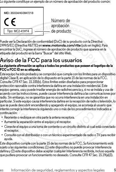 5es Información de seguridad, reglamentos y aspectos legalesLo siguiente constituye un ejemplo de un número de aprobación del producto común:Puede ver la Declaración de conformidad (DoC) de su producto con la Directiva 1999/5/EC (Directiva R&amp;TTE) en www.motorola.com/rtte (solo en inglés). Para encontrar la DoC, ingrese el número de aprobación de producto que aparece en la etiqueta del producto en la barra “Buscar” del sitio Web.Aviso de la FCC para los usuariosAviso de la FCCLa siguiente afirmación se aplica a todos los productos que poseen el logotipo de la FCC o FCC ID en su etiqueta.Este equipo ha sido probado y se comprobó que cumple con los límites para un dispositivo digital Clase B, en aplicación de lo dispuesto en la parte 15 de las normas de la FCC. Consulte CFR 47 Sec. 15.105(b). Estos límites están diseñados para proporcionar protección razonable contra interferencia dañina en una instalación residencial. Este equipo genera, usa y puede irradiar energía de radiofrecuencia y, si no se instala y usa de acuerdo con las instrucciones, puede causar interferencia dañina a las comunicaciones por radio. Sin embargo, no se garantiza que no ocurra interferencia en una instalación en particular. Si este equipo causa interferencia dañina en la recepción de radio o televisión, lo que se puede descubrir encendiendo y apagando el equipo, se aconseja al usuario que intente corregir la interferencia siguiendo uno o más de los procedimientos indicados a continuación:•Reoriente o reubique en otra parte la antena receptora.•Aumente la separación entre el equipo y el receptor.•Conecte el equipo a una toma de corriente o un circuito distinto al cual está conectado el receptor.•Consulte con el distribuidor o con un técnico experimentado de radio o TV para recibir ayuda.Este dispositivo cumple con la parte 15 de las normas de la FCC. Su funcionamiento está sujeto a las siguientes condiciones: (1) este dispositivo no puede provocar interferencia dañina y (2) este dispositivo debe aceptar cualquier interferencia recibida, incluso aquella que pudiera provocar un funcionamiento no deseado. Consulte CFR 47 Sec. 15.19(a)(3).Tipo: MC2-41H14Número de aprobación de producto23 JULY 2013