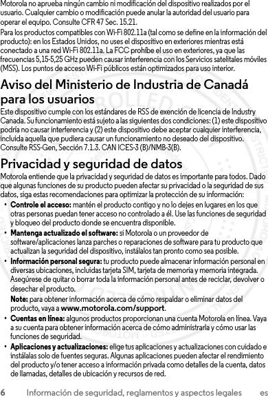 6Información de seguridad, reglamentos y aspectos legales esMotorola no aprueba ningún cambio ni modificación del dispositivo realizados por el usuario. Cualquier cambio o modificación puede anular la autoridad del usuario para operar el equipo. Consulte CFR 47 Sec. 15.21.Para los productos compatibles con Wi-Fi 802.11a (tal como se define en la información del producto): en los Estados Unidos, no uses el dispositivo en exteriores mientras está conectado a una red Wi-Fi 802.11a. La FCC prohíbe el uso en exteriores, ya que las frecuencias 5,15-5,25 GHz pueden causar interferencia con los Servicios satelitales móviles (MSS). Los puntos de acceso Wi-Fi públicos están optimizados para uso interior.Aviso del Ministerio de Industria de Canadá para los usuariosAviso de Industry CanadaEste dispositivo cumple con los estándares de RSS de exención de licencia de Industry Canada. Su funcionamiento está sujeto a las siguientes dos condiciones: (1) este dispositivo podría no causar interferencia y (2) este dispositivo debe aceptar cualquier interferencia, incluida aquella que pudiera causar un funcionamiento no deseado del dispositivo. Consulte RSS-Gen, Sección 7.1.3. CAN ICES-3 (B)/NMB-3(B).Privacidad y seguridad de datosPrivacidad y seguridad de datosMotorola entiende que la privacidad y seguridad de datos es importante para todos. Dado que algunas funciones de su producto pueden afectar su privacidad o la seguridad de sus datos, siga estas recomendaciones para optimizar la protección de su información:• Controle el acceso: mantén el producto contigo y no lo dejes en lugares en los que otras personas puedan tener acceso no controlado a él. Use las funciones de seguridad y bloqueo del producto donde se encuentra disponible.• Mantenga actualizado el software: si Motorola o un proveedor de software/aplicaciones lanza parches o reparaciones de software para tu producto que actualizan la seguridad del dispositivo, instálalos tan pronto como sea posible.• Información personal segura: tu producto puede almacenar información personal en diversas ubicaciones, incluidas tarjeta SIM, tarjeta de memoria y memoria integrada. Asegúrese de quitar o borrar toda la información personal antes de reciclar, devolver o desechar el producto.Note: para obtener información acerca de cómo respaldar o eliminar datos del producto, vaya a www.motorola.com/support.• Cuentas en línea: algunos productos proporcionan una cuenta Motorola en línea. Vaya a su cuenta para obtener información acerca de cómo administrarla y cómo usar las funciones de seguridad.• Aplicaciones y actualizaciones: elige tus aplicaciones y actualizaciones con cuidado e instálalas solo de fuentes seguras. Algunas aplicaciones pueden afectar el rendimiento del producto y/o tener acceso a información privada como detalles de la cuenta, datos de llamadas, detalles de ubicación y recursos de red.23 JULY 2013