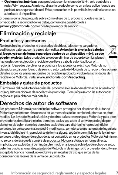 7es Información de seguridad, reglamentos y aspectos legales• Opciones inalámbricas: para productos con funciones de Wi-Fi, solo conéctate a redes Wi-Fi seguras. Asimismo, al usar tu producto como un enlace activo (donde sea posible), usa seguridad de red. Estas precauciones le permitirán impedir el acceso no autorizado al dispositivo.Si tienes alguna otra pregunta sobre cómo el uso de tu producto puede afectar tu privacidad o la seguridad de los datos, comunícate con Motorola a privacy@motorola.com o con tu proveedor de servicio.Eliminación y reciclajeReciclajeProductos y accesoriosNo deseches los productos ni accesorios eléctricos, tales como cargadores, audífonos o baterías, con la basura doméstica. Aviso: jamás arrojes las baterías al fuego, ya sean de forma separada o dentro de un dispositivo móvil, ya que pueden explotar. Estos productos se deben eliminar de acuerdo con los planes nacionales de recolección y reciclaje que lleva a cabo la autoridad local o regional. O puedes devolver los productos y los accesorios eléctricos Motorola no deseados a cualquier Centro de servicio autorizado de Motorola de tu región. Para obtener detalles sobre los planes nacionales de reciclaje aprobados y sobre las actividades de reciclaje de Motorola, visita: www.motorola.com/recycling.Embalaje y guías de productosEl embalaje del producto y las guías del producto sólo se deben eliminar de acuerdo con los requisitos nacionales de recolección y reciclaje. Comuníquese con las autoridades regionales para obtener más detalles.Derechos de autor de softwareAviso de derechos de autor de softwareLos productos Motorola pueden incluir software protegido por derechos de autor de Motorola y de terceros almacenado en las memorias de los semiconductores o en otros medios. Las leyes de Estados Unidos y de otros países reservan para Motorola y para otros proveedores de software ciertos derechos exclusivos sobre el software protegido por derechos de autor, como los derechos exclusivos para distribuir o reproducir dicho software. En consecuencia, no podrá modificarse, someterse a operaciones de ingeniería inversa, distribuirse ni reproducirse de forma alguna, según lo permitido por la ley, ningún software protegido por derechos de autor contenido en los productos Motorola. Asimismo, no se considerará que la compra de productos Motorola otorgue en forma directa, implícita, por exclusión ni de ningún otro modo una licencia sobre los derechos de autor, patentes o aplicaciones de patentes de Motorola ni de ningún otro proveedor de software, excepto la licencia normal, no exclusiva y sin regalías de uso que surge de las consecuencias legales de la venta de un producto.23 JULY 2013