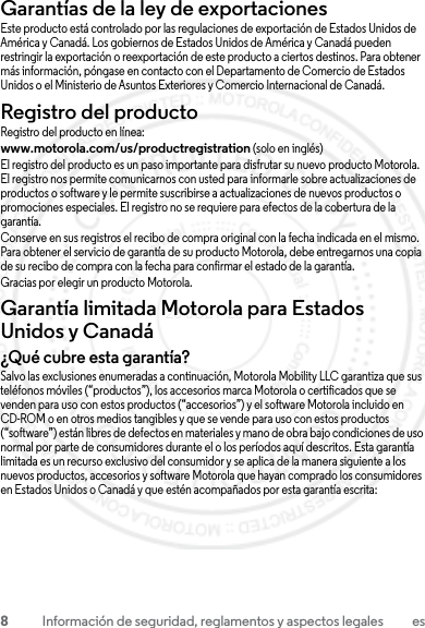 8Información de seguridad, reglamentos y aspectos legales esGarantías de la ley de exportacionesLey de ExportacionesEste producto está controlado por las regulaciones de exportación de Estados Unidos de América y Canadá. Los gobiernos de Estados Unidos de América y Canadá pueden restringir la exportación o reexportación de este producto a ciertos destinos. Para obtener más información, póngase en contacto con el Departamento de Comercio de Estados Unidos o el Ministerio de Asuntos Exteriores y Comercio Internacional de Canadá.Registro del productoRegistroRegistro del producto en línea:www.motorola.com/us/productregistration (solo en inglés)El registro del producto es un paso importante para disfrutar su nuevo producto Motorola. El registro nos permite comunicarnos con usted para informarle sobre actualizaciones de productos o software y le permite suscribirse a actualizaciones de nuevos productos o promociones especiales. El registro no se requiere para efectos de la cobertura de la garantía.Conserve en sus registros el recibo de compra original con la fecha indicada en el mismo. Para obtener el servicio de garantía de su producto Motorola, debe entregarnos una copia de su recibo de compra con la fecha para confirmar el estado de la garantía.Gracias por elegir un producto Motorola.Garantía limitada Motorola para Estados Unidos y CanadáGarantía¿Qué cubre esta garantía?Salvo las exclusiones enumeradas a continuación, Motorola Mobility LLC garantiza que sus teléfonos móviles (“productos”), los accesorios marca Motorola o certificados que se venden para uso con estos productos (“accesorios”) y el software Motorola incluido en CD-ROM o en otros medios tangibles y que se vende para uso con estos productos (“software”) están libres de defectos en materiales y mano de obra bajo condiciones de uso normal por parte de consumidores durante el o los períodos aquí descritos. Esta garantía limitada es un recurso exclusivo del consumidor y se aplica de la manera siguiente a los nuevos productos, accesorios y software Motorola que hayan comprado los consumidores en Estados Unidos o Canadá y que estén acompañados por esta garantía escrita:23 JULY 2013