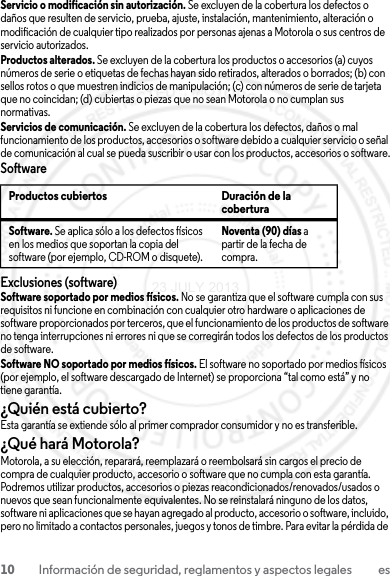 10 Información de seguridad, reglamentos y aspectos legales esServicio o modificación sin autorización. Se excluyen de la cobertura los defectos o daños que resulten de servicio, prueba, ajuste, instalación, mantenimiento, alteración o modificación de cualquier tipo realizados por personas ajenas a Motorola o sus centros de servicio autorizados.Productos alterados. Se excluyen de la cobertura los productos o accesorios (a) cuyos números de serie o etiquetas de fechas hayan sido retirados, alterados o borrados; (b) con sellos rotos o que muestren indicios de manipulación; (c) con números de serie de tarjeta que no coincidan; (d) cubiertas o piezas que no sean Motorola o no cumplan sus normativas.Servicios de comunicación. Se excluyen de la cobertura los defectos, daños o mal funcionamiento de los productos, accesorios o software debido a cualquier servicio o señal de comunicación al cual se pueda suscribir o usar con los productos, accesorios o software.SoftwareExclusiones (software)Software soportado por medios físicos. No se garantiza que el software cumpla con sus requisitos ni funcione en combinación con cualquier otro hardware o aplicaciones de software proporcionados por terceros, que el funcionamiento de los productos de software no tenga interrupciones ni errores ni que se corregirán todos los defectos de los productos de software.Software NO soportado por medios físicos. El software no soportado por medios físicos (por ejemplo, el software descargado de Internet) se proporciona “tal como está” y no tiene garantía.¿Quién está cubierto?Esta garantía se extiende sólo al primer comprador consumidor y no es transferible.¿Qué hará Motorola?Motorola, a su elección, reparará, reemplazará o reembolsará sin cargos el precio de compra de cualquier producto, accesorio o software que no cumpla con esta garantía. Podremos utilizar productos, accesorios o piezas reacondicionados/renovados/usados o nuevos que sean funcionalmente equivalentes. No se reinstalará ninguno de los datos, software ni aplicaciones que se hayan agregado al producto, accesorio o software, incluido, pero no limitado a contactos personales, juegos y tonos de timbre. Para evitar la pérdida de Productos cubiertos Duración de la coberturaSoftware. Se aplica sólo a los defectos físicos en los medios que soportan la copia del software (por ejemplo, CD-ROM o disquete).Noventa (90) días a partir de la fecha de compra.23 JULY 2013