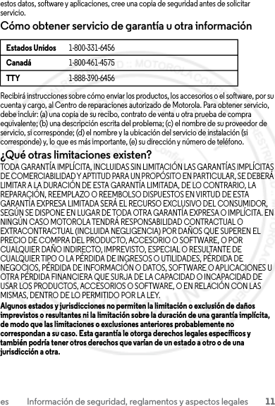 11es Información de seguridad, reglamentos y aspectos legalesestos datos, software y aplicaciones, cree una copia de seguridad antes de solicitar servicio.Cómo obtener servicio de garantía u otra informaciónRecibirá instrucciones sobre cómo enviar los productos, los accesorios o el software, por su cuenta y cargo, al Centro de reparaciones autorizado de Motorola. Para obtener servicio, debe incluir: (a) una copia de su recibo, contrato de venta u otra prueba de compra equivalente; (b) una descripción escrita del problema; (c) el nombre de su proveedor de servicio, si corresponde; (d) el nombre y la ubicación del servicio de instalación (si corresponde) y, lo que es más importante, (e) su dirección y número de teléfono.¿Qué otras limitaciones existen?TODA GARANTÍA IMPLÍCITA, INCLUIDAS SIN LIMITACIÓN LAS GARANTÍAS IMPLÍCITAS DE COMERCIABILIDAD Y APTITUD PARA UN PROPÓSITO EN PARTICULAR, SE DEBERÁ LIMITAR A LA DURACIÓN DE ESTA GARANTÍA LIMITADA, DE LO CONTRARIO, LA REPARACIÓN, REEMPLAZO O REEMBOLSO DISPUESTOS EN VIRTUD DE ESTA GARANTÍA EXPRESA LIMITADA SERÁ EL RECURSO EXCLUSIVO DEL CONSUMIDOR, SEGÚN SE DISPONE EN LUGAR DE TODA OTRA GARANTÍA EXPRESA O IMPLÍCITA. EN NINGÚN CASO MOTOROLA TENDRÁ RESPONSABILIDAD CONTRACTUAL O EXTRACONTRACTUAL (INCLUIDA NEGLIGENCIA) POR DAÑOS QUE SUPEREN EL PRECIO DE COMPRA DEL PRODUCTO, ACCESORIO O SOFTWARE, O POR CUALQUIER DAÑO INDIRECTO, IMPREVISTO, ESPECIAL O RESULTANTE DE CUALQUIER TIPO O LA PÉRDIDA DE INGRESOS O UTILIDADES, PÉRDIDA DE NEGOCIOS, PÉRDIDA DE INFORMACIÓN O DATOS, SOFTWARE O APLICACIONES U OTRA PÉRDIDA FINANCIERA QUE SURJA DE LA CAPACIDAD O INCAPACIDAD DE USAR LOS PRODUCTOS, ACCESORIOS O SOFTWARE, O EN RELACIÓN CON LAS MISMAS, DENTRO DE LO PERMITIDO POR LA LEY.Algunos estados y jurisdicciones no permiten la limitación o exclusión de daños imprevistos o resultantes ni la limitación sobre la duración de una garantía implícita, de modo que las limitaciones o exclusiones anteriores probablemente no correspondan a su caso. Esta garantía le otorga derechos legales específicos y también podría tener otros derechos que varían de un estado a otro o de una jurisdicción a otra.Estados Unidos 1-800-331-6456Canadá 1-800-461-4575TTY 1-888-390-645623 JULY 2013